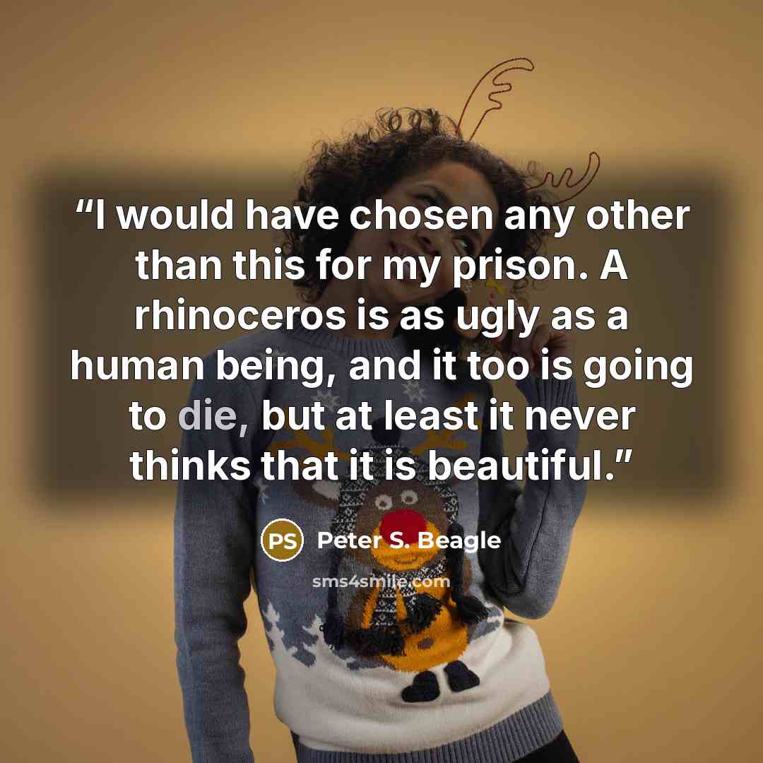 “I would have chosen any other than this for my prison. A rhinoceros is as ugly as a human being, and it too is going to die, but at least it never thinks that it is beautiful.” quote by Peter S. Beagle