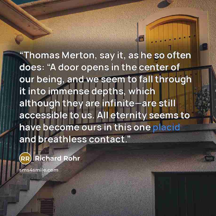 “Thomas Merton, say it, as he so often does: “A door opens in the center of our being, and we seem to fall through it into immense depths, which although they are infinite—are still accessible to us. All eternity seems to have become ours in this one placid and breathless contact.” quote by Richard Rohr