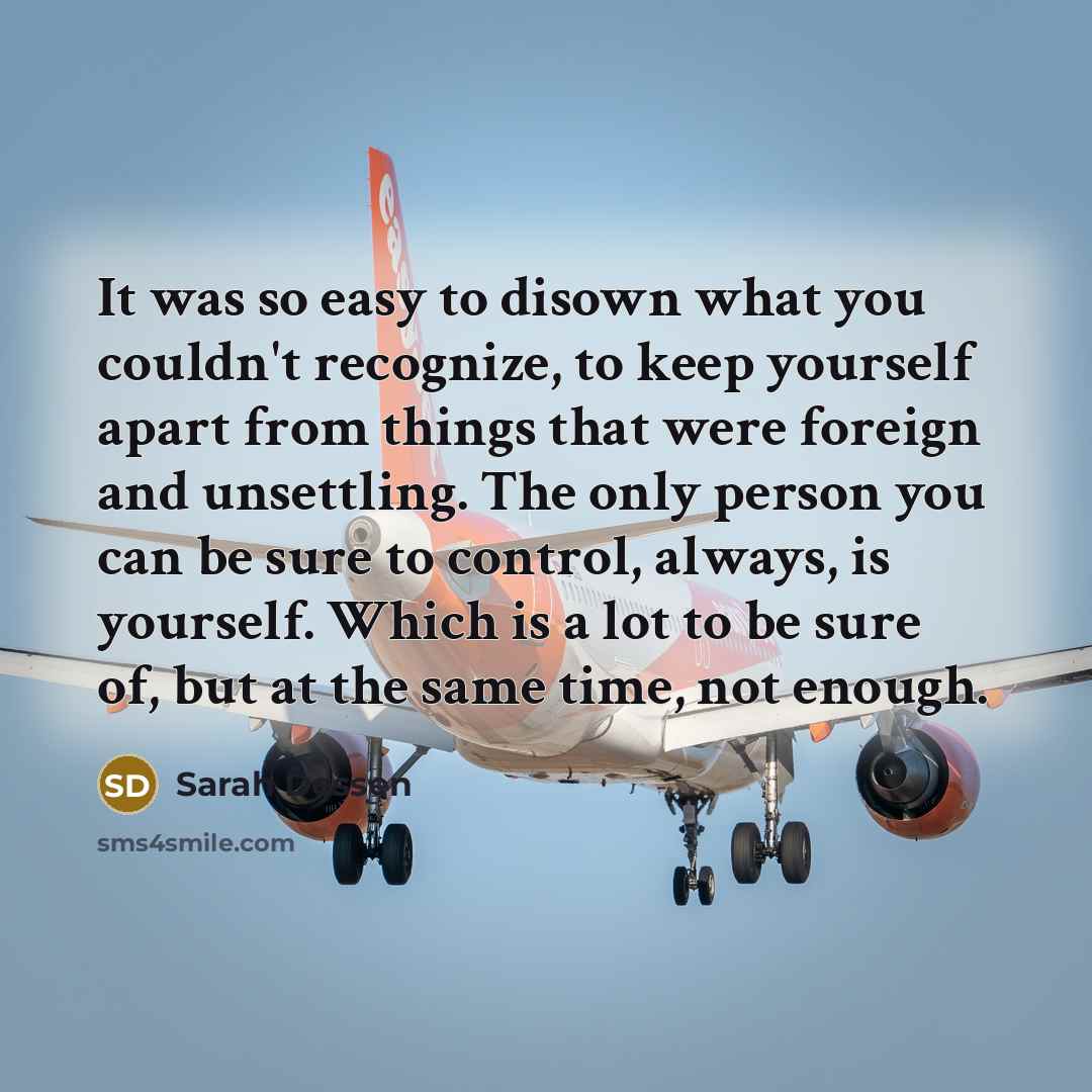“It was so easy to disown what you couldn't recognize, to keep yourself apart from things that were foreign and unsettling. The only person you can be sure to control, always, is yourself. Which is a lot to be sure of, but at the same time, not enough.” quote by Sarah Dessen