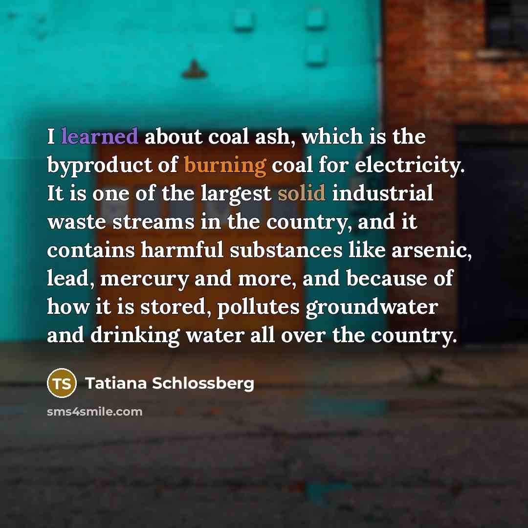 “I learned about coal ash, which is the byproduct of burning coal for electricity. It is one of the largest solid industrial waste streams in the country, and it contains harmful substances like arsenic, lead, mercury and more, and because of how it is stored, pollutes groundwater and drinking…” quote by Tatiana Schlossberg