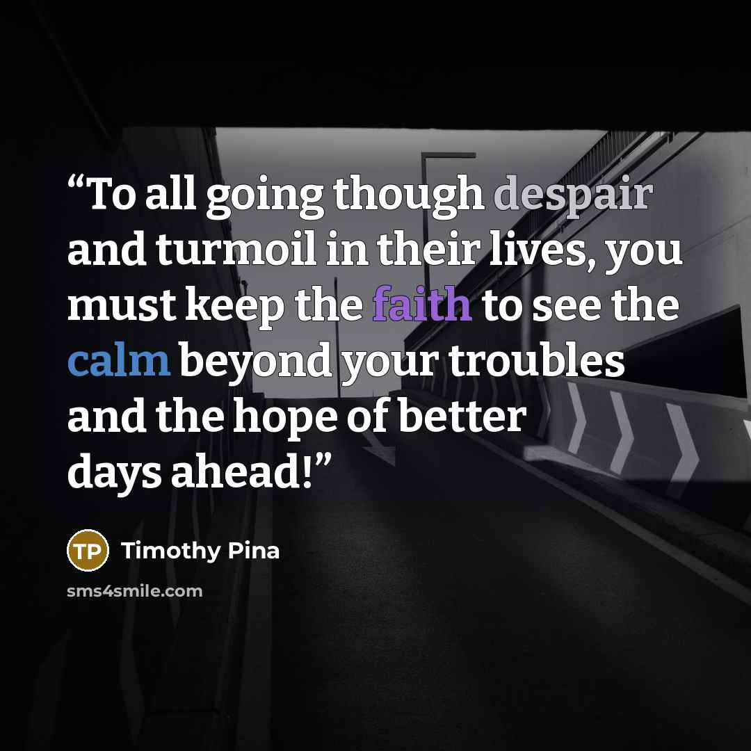 “To all going though despair and turmoil in their lives, you must keep the faith to see the calm beyond your troubles and the hope of better days ahead!” quote by Timothy Pina