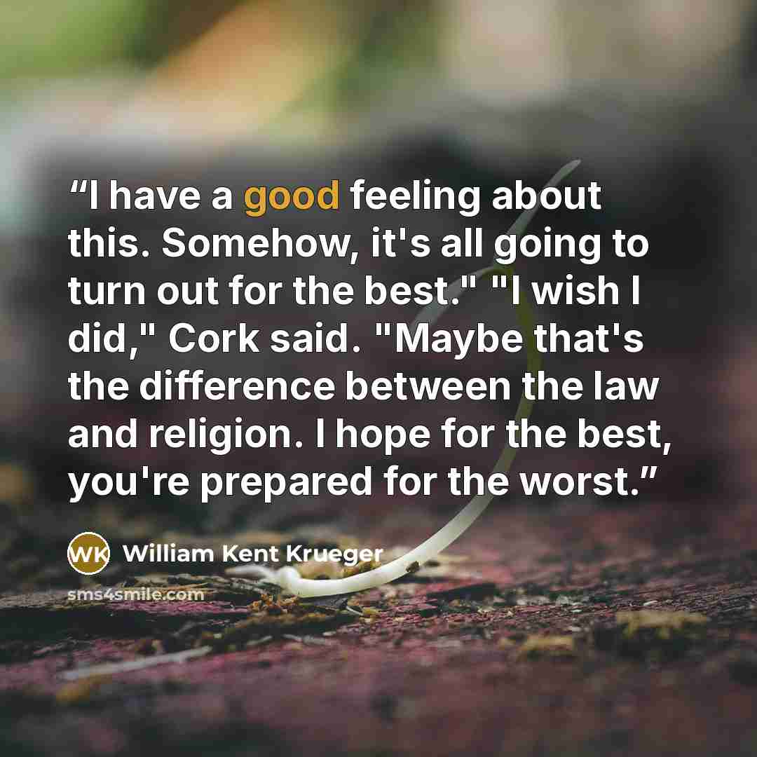 “I have a good feeling about this. Somehow, it's all going to turn out for the best." "I wish I did," Cork said. "Maybe that's the difference between the law and religion. I hope for the best, you're prepared for the worst.” quote by William Kent Krueger