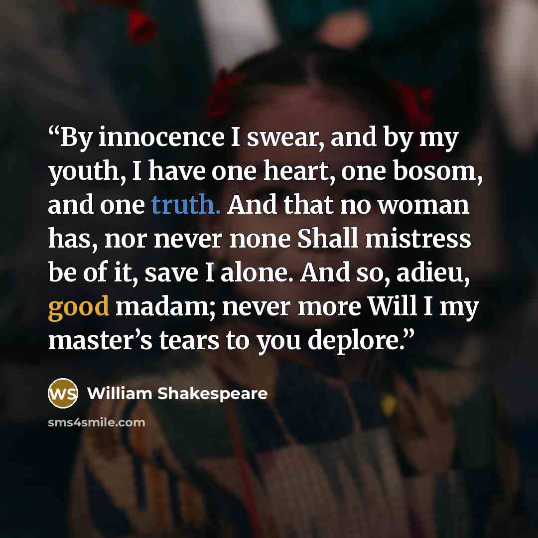 “By innocence I swear, and by my youth, I have one heart, one bosom, and one truth. And that no woman has, nor never none Shall mistress be of it, save I alone. And so, adieu, good madam; never more Will I my master’s tears to you deplore.” quote by William Shakespeare