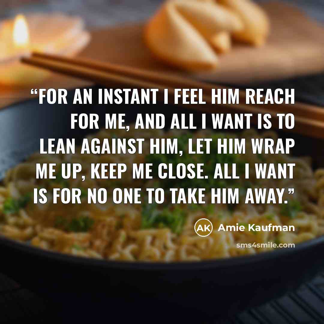 “For an instant I feel him reach for me, and all I want is to lean against him, let him wrap me up, keep me close. All I want is for no one to take him away.” quote by Amie Kaufman