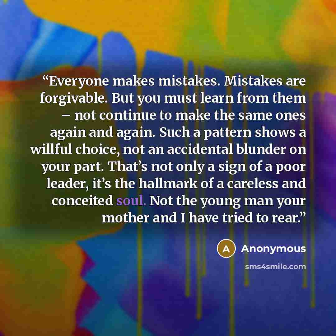 “Everyone makes mistakes. Mistakes are forgivable. But you must learn from them – not continue to make the same ones again and again. Such a pattern shows a willful choice, not an accidental blunder on your part. That’s not only a sign of a poor leader, it’s the hallmark of a careless and conceited…” quote by Anonymous