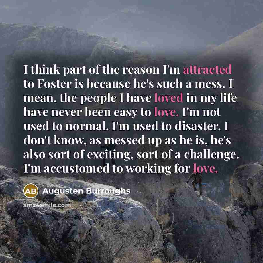 “I think part of the reason I'm attracted to Foster is because he's such a mess. I mean, the people I have loved in my life have never been easy to love. I'm not used to normal. I'm used to disaster. I don't know, as messed up as he is, he's also sort of exciting, sort of a challenge. I'm…” quote by Augusten Burroughs