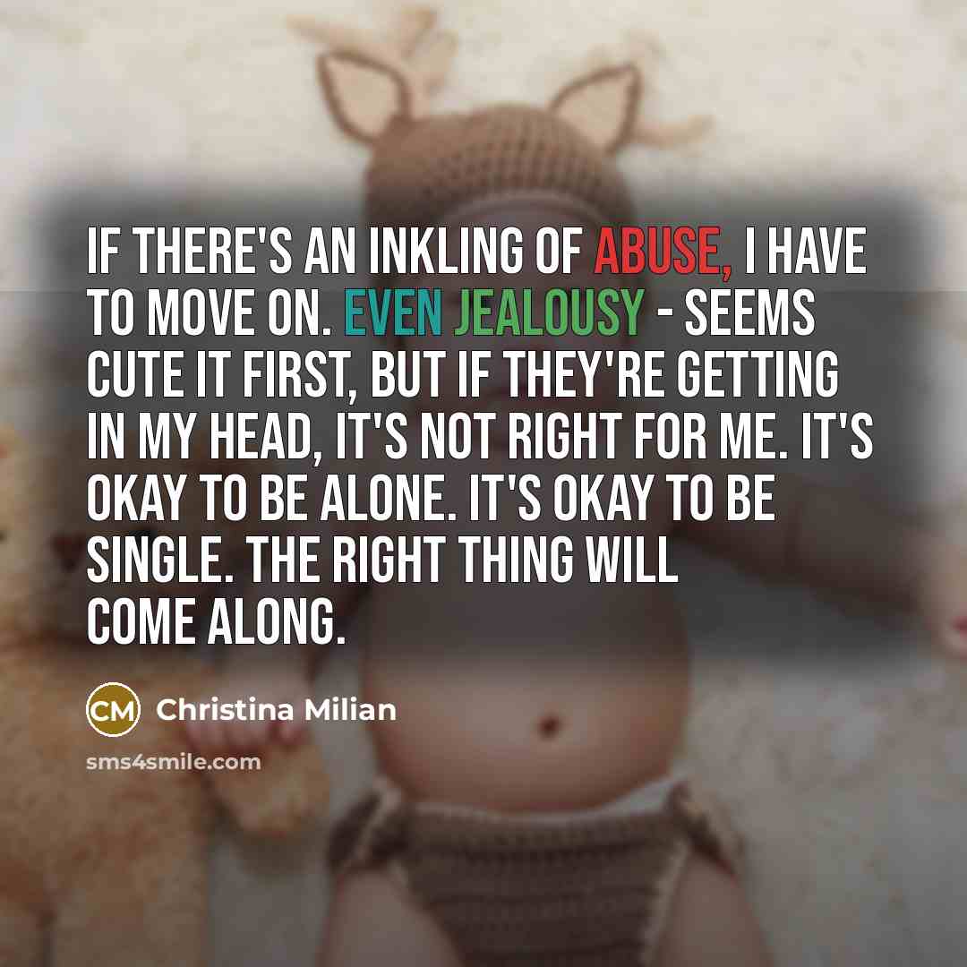 “If there's an inkling of abuse, I have to move on. Even jealousy - seems cute it first, but if they're getting in my head, it's not right for me. It's okay to be alone. It's okay to be single. The right thing will come along.” quote by Christina Milian