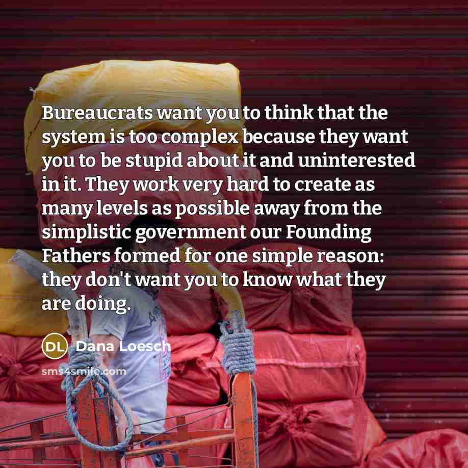 “Bureaucrats want you to think that the system is too complex because they want you to be stupid about it and uninterested in it. They work very hard to create as many levels as possible away from the simplistic government our Founding Fathers formed for one simple reason: they don't want you to…” quote by Dana Loesch