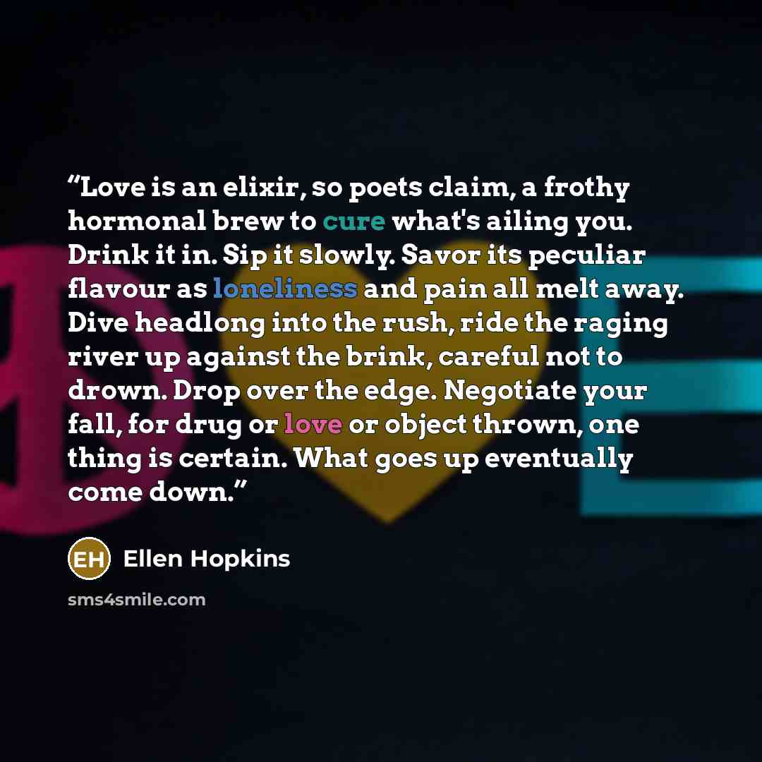 “Love is an elixir, so poets claim, a frothy hormonal brew to cure what's ailing you. Drink it in. Sip it slowly. Savor its peculiar flavour as loneliness and pain all melt away. Dive headlong into the rush, ride the raging river up against the brink, careful not to drown. Drop over the edge…” quote by Ellen Hopkins