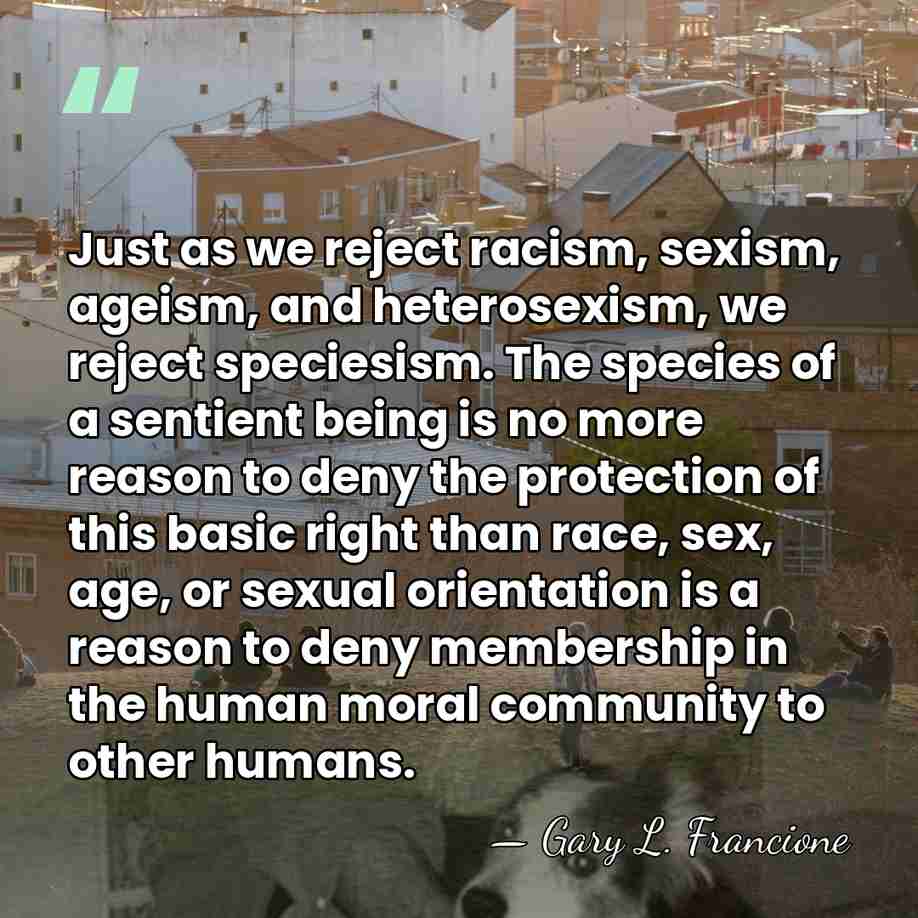 Just as we reject racism, sexism, ageism, and heterosexism, we reject speciesism.&hellip; - Gary L. Francione