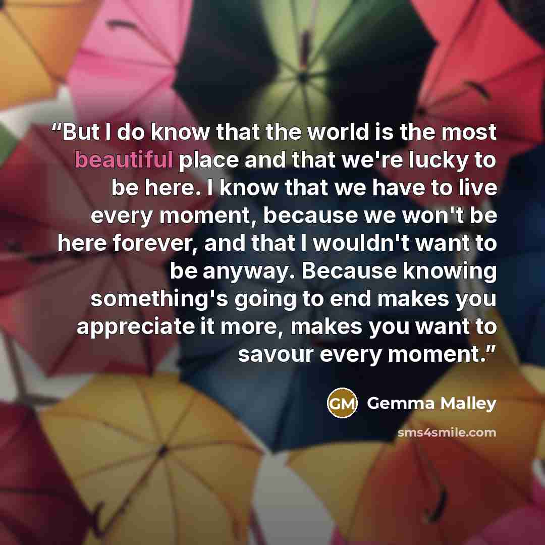“But I do know that the world is the most beautiful place and that we're lucky to be here. I know that we have to live every moment, because we won't be here forever, and that I wouldn't want to be anyway. Because knowing something's going to end makes you appreciate it more, makes you want to…” quote by Gemma Malley