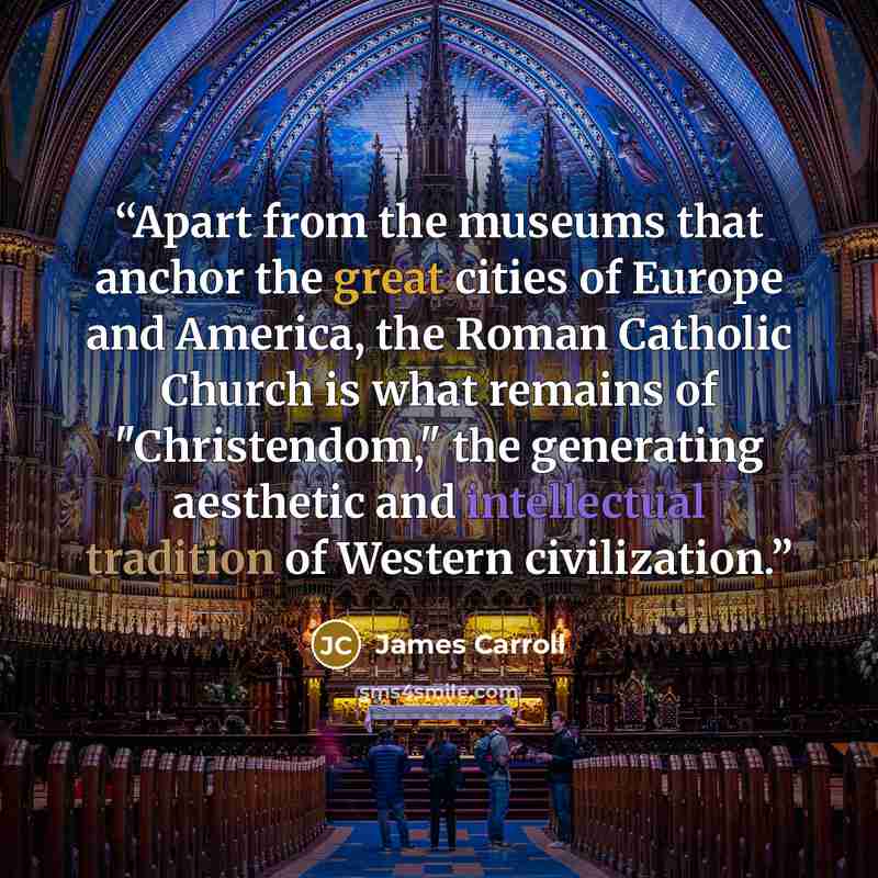 “Apart from the museums that anchor the great cities of Europe and America, the Roman Catholic Church is what remains of "Christendom," the generating aesthetic and intellectual tradition of Western civilization.” quote by James Carroll