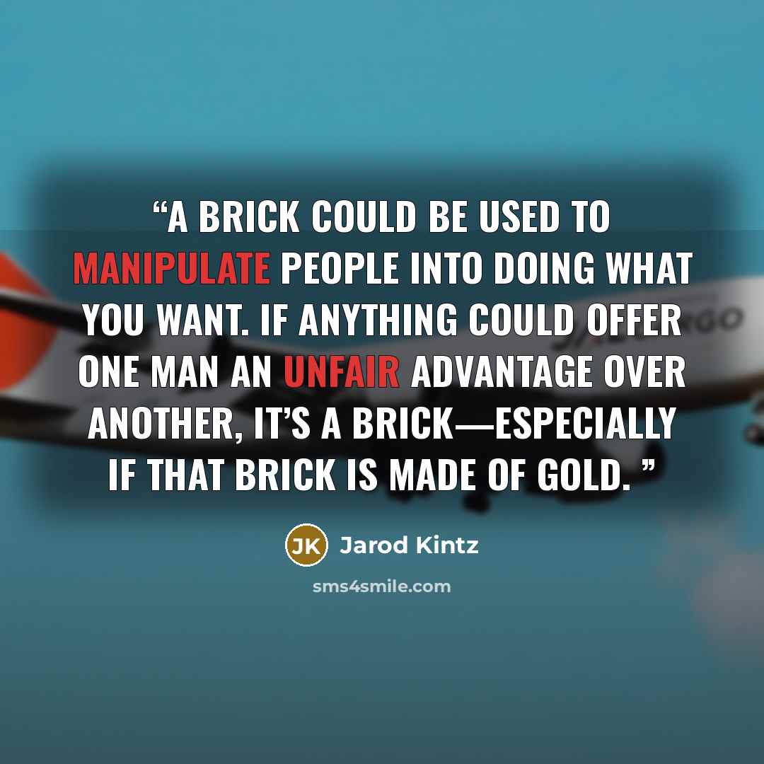 “A brick could be used to manipulate people into doing what you want. If anything could offer one man an unfair advantage over another, it’s a brick—especially if that brick is made of gold.” quote by Jarod Kintz