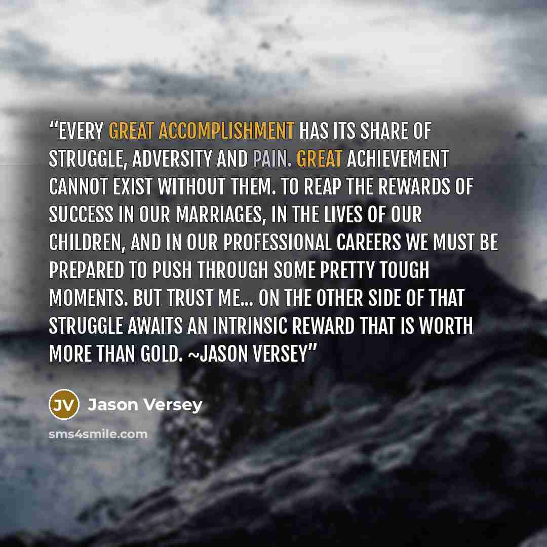 “Every great accomplishment has its share of struggle, adversity and pain. Great achievement cannot exist without them. To reap the rewards of success in our marriages, in the lives of our children, and in our professional careers we must be prepared to push through some pretty tough moments. But…” quote by Jason Versey