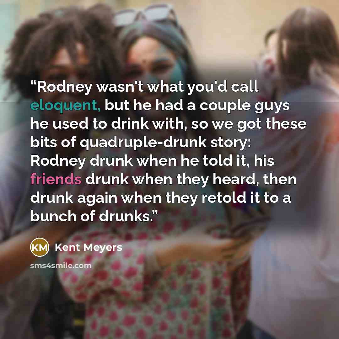 “Rodney wasn't what you'd call eloquent, but he had a couple guys he used to drink with, so we got these bits of quadruple-drunk story: Rodney drunk when he told it, his friends drunk when they heard, then drunk again when they retold it to a bunch of drunks.” quote by Kent Meyers