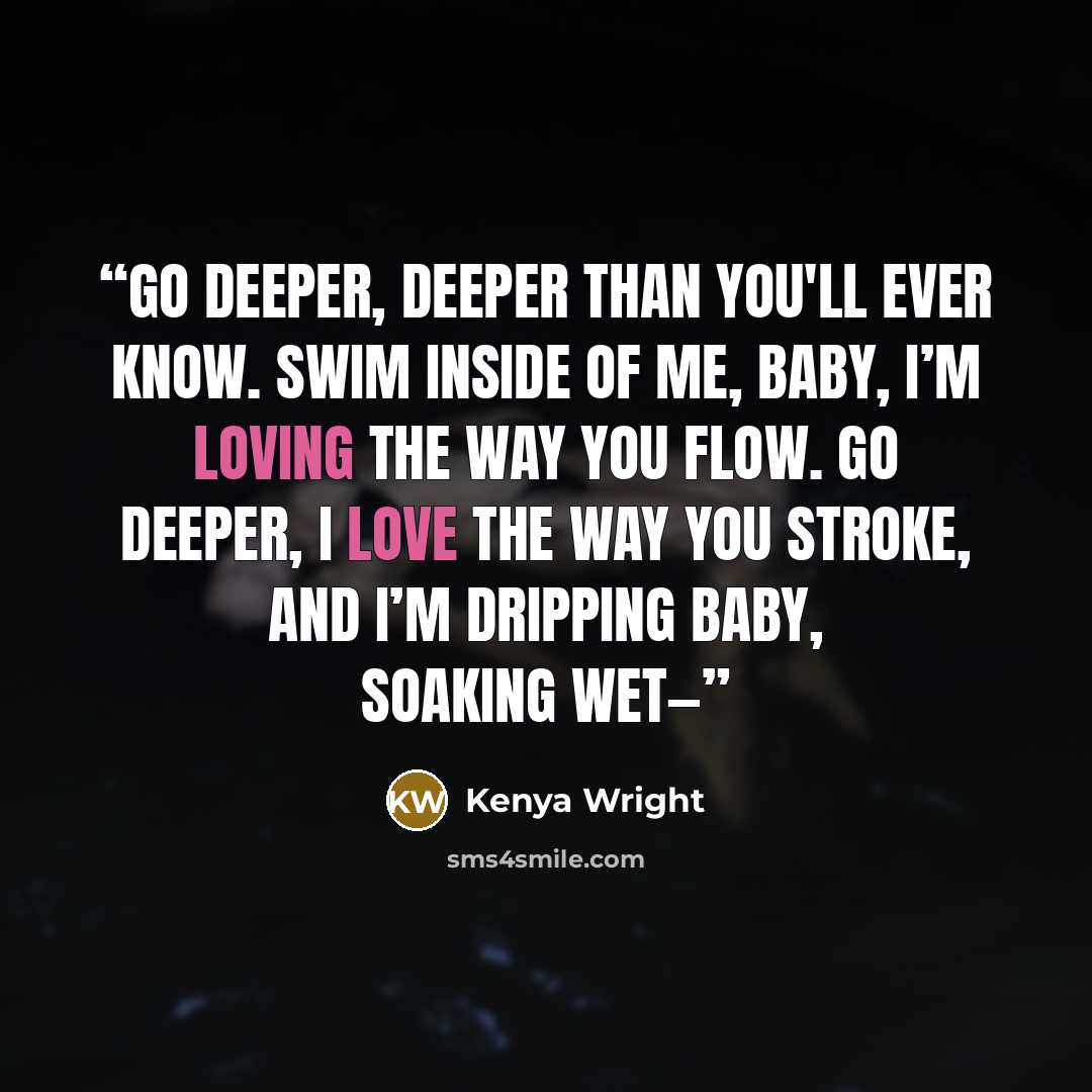 “Go deeper, deeper than you'll ever know. Swim inside of me, baby, I’m loving the way you flow. Go deeper, I love the way you stroke, and I’m dripping baby, soaking wet—” quote by Kenya Wright