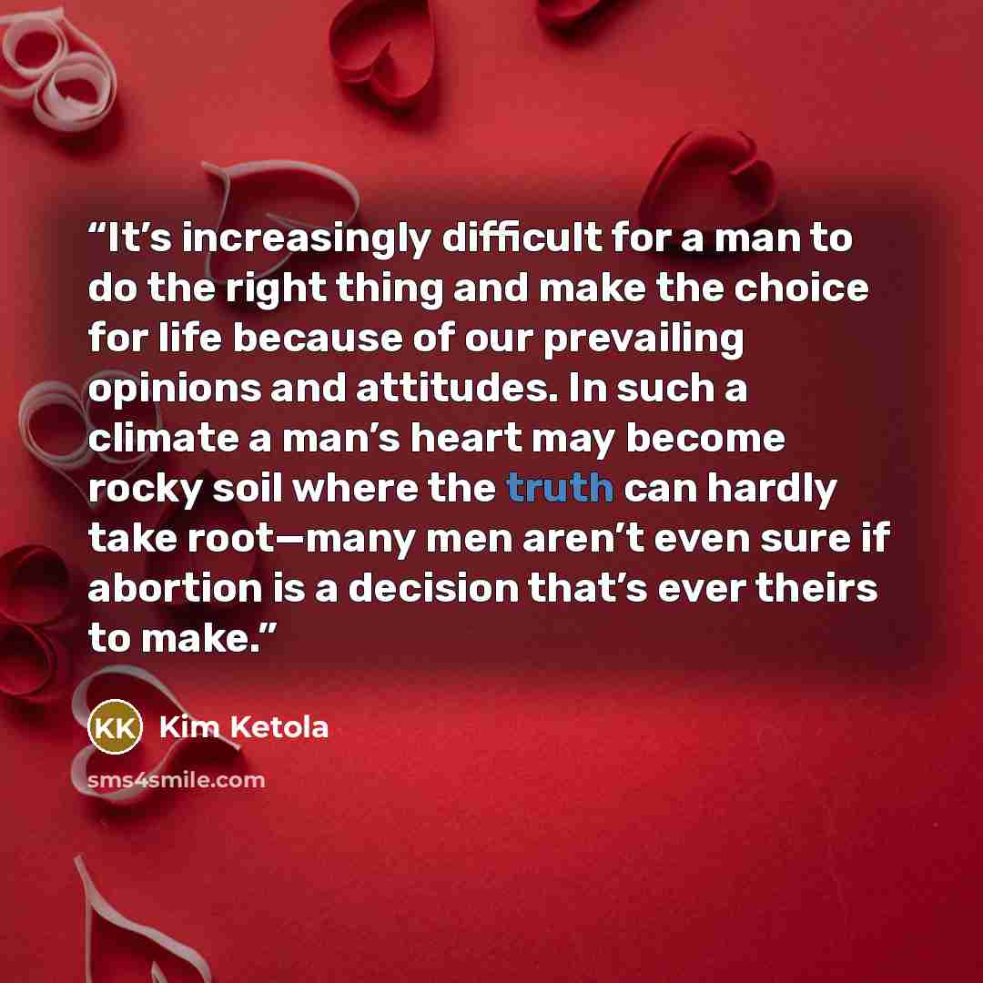 “It’s increasingly difficult for a man to do the right thing and make the choice for life because of our prevailing opinions and attitudes. In such a climate a man’s heart may become rocky soil where the truth can hardly take root—many men aren’t even sure if abortion is a decision that’s ever…” quote by Kim Ketola
