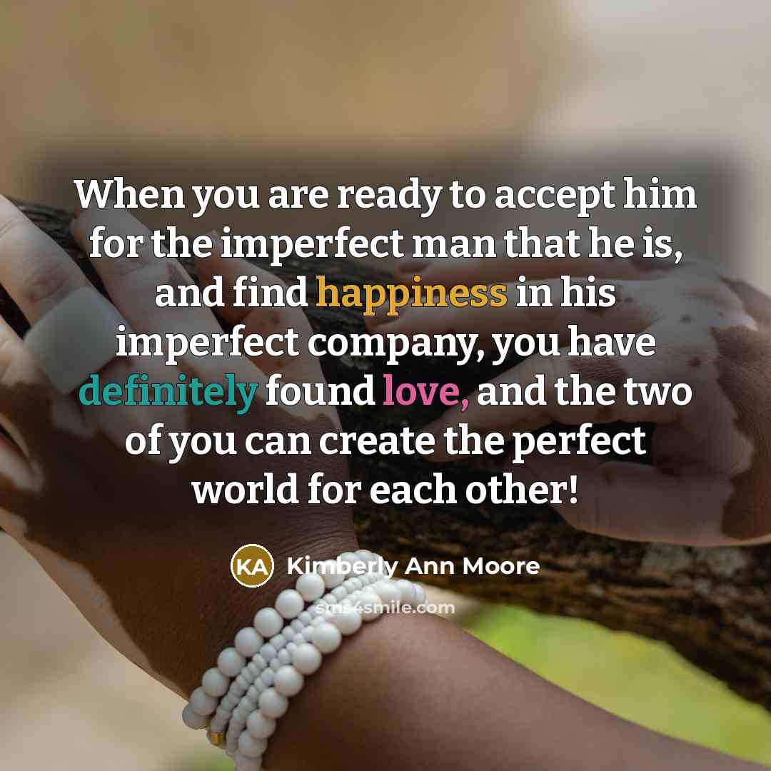 “When you are ready to accept him for the imperfect man that he is, and find happiness in his imperfect company, you have definitely found love, and the two of you can create the perfect world for each other!” quote by Kimberly Ann Moore