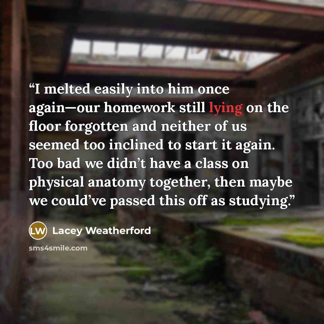“I melted easily into him once again—our homework still lying on the floor forgotten and neither of us seemed too inclined to start it again. Too bad we didn’t have a class on physical anatomy together, then maybe we could’ve passed this off as studying.” quote by Lacey Weatherford