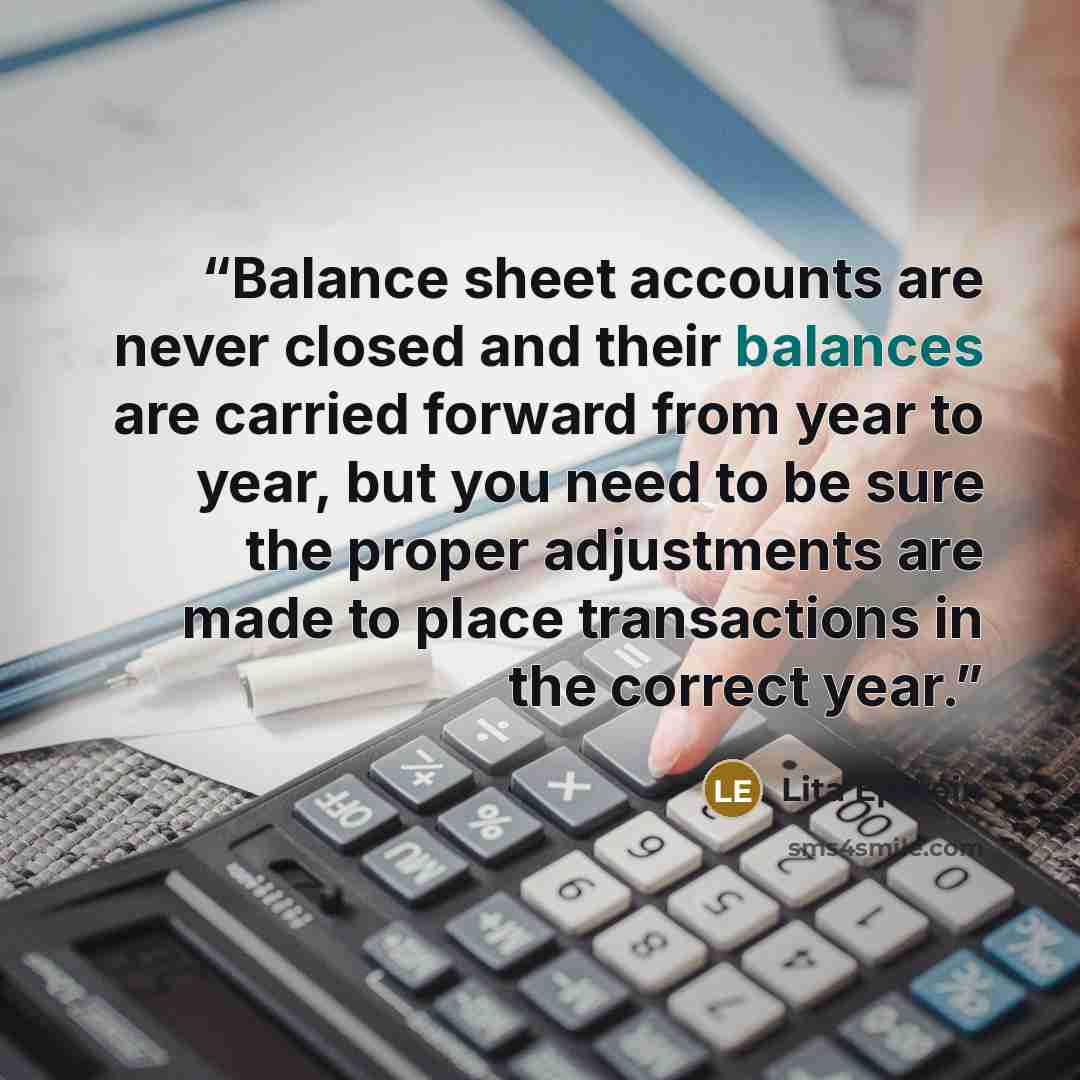 “Balance sheet accounts are never closed and their balances are carried forward from year to year, but you need to be sure the proper adjustments are made to place transactions in the correct year.” quote by Lita Epstein