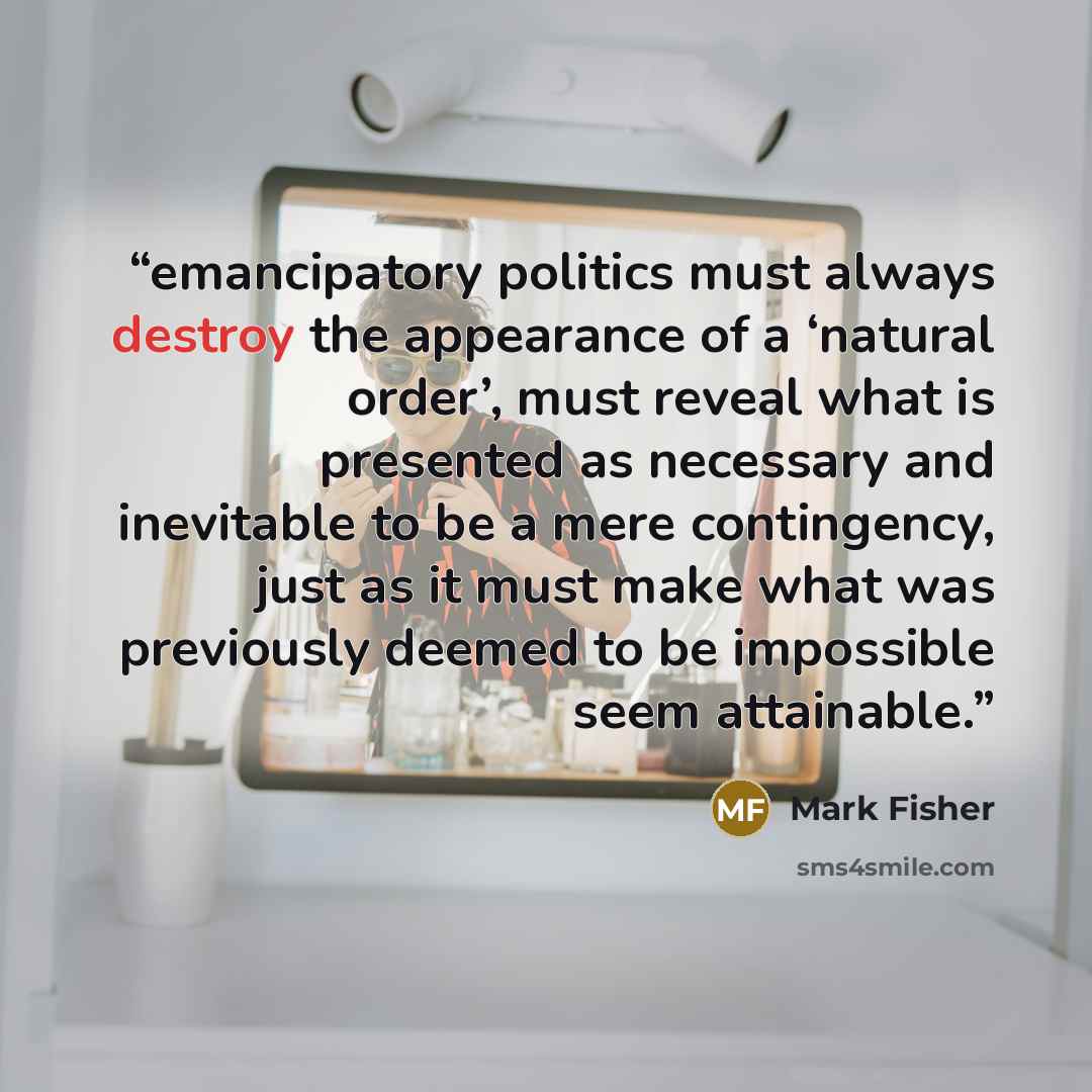 “emancipatory politics must always destroy the appearance of a ‘natural order’, must reveal what is presented as necessary and inevitable to be a mere contingency, just as it must make what was previously deemed to be impossible seem attainable.” quote by Mark Fisher