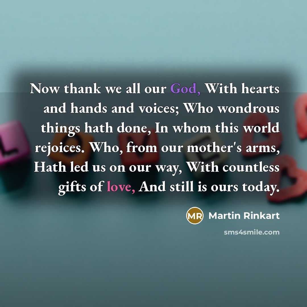 “Now thank we all our God, With hearts and hands and voices; Who wondrous things hath done, In whom this world rejoices. Who, from our mother's arms, Hath led us on our way, With countless gifts of love, And still is ours today.” quote by Martin Rinkart