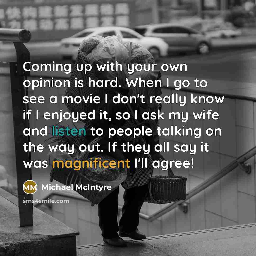 “Coming up with your own opinion is hard. When I go to see a movie I don't really know if I enjoyed it, so I ask my wife and listen to people talking on the way out. If they all say it was magnificent I'll agree!” quote by Michael McIntyre