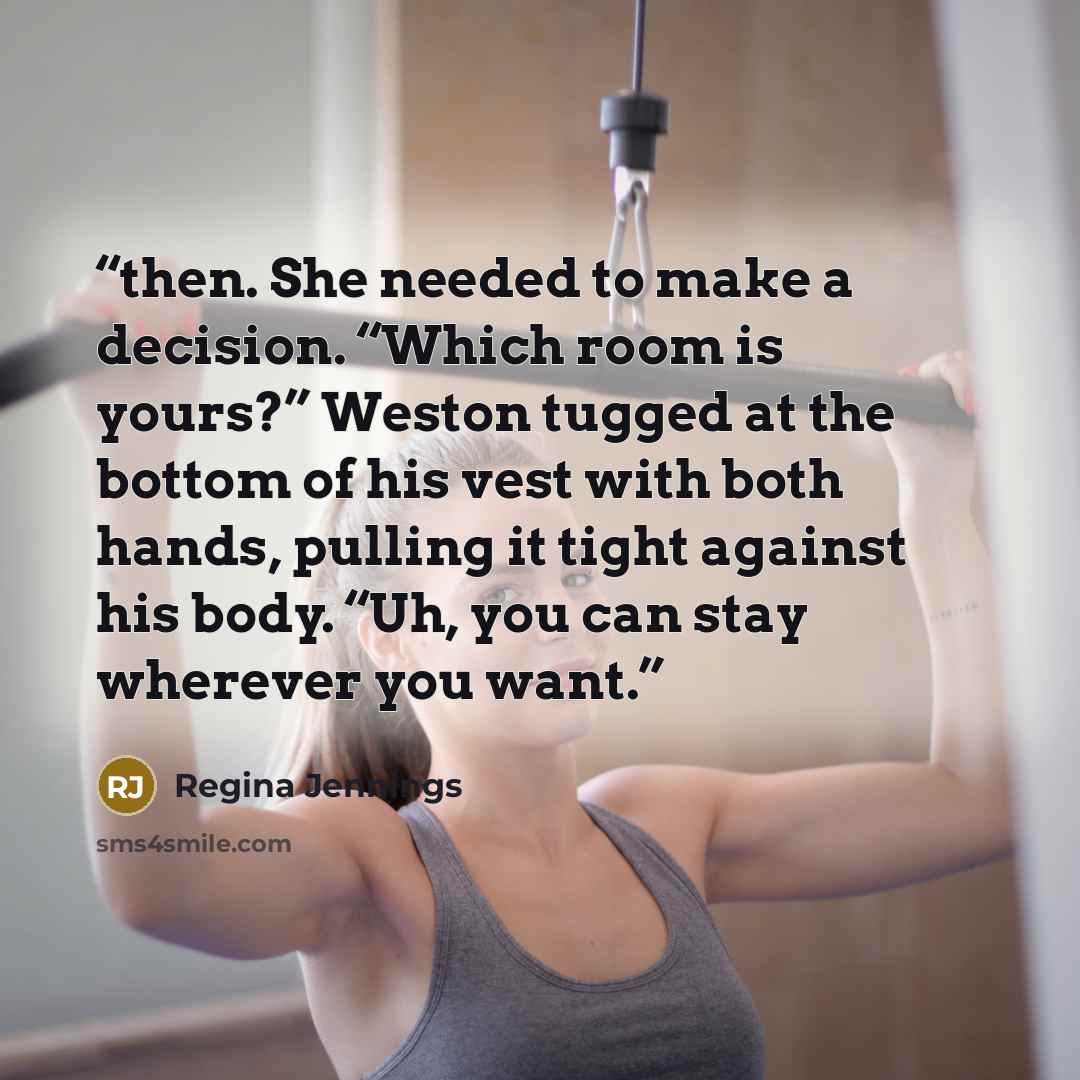 “then. She needed to make a decision. “Which room is yours?” Weston tugged at the bottom of his vest with both hands, pulling it tight against his body. “Uh, you can stay wherever you want.” quote by Regina Jennings