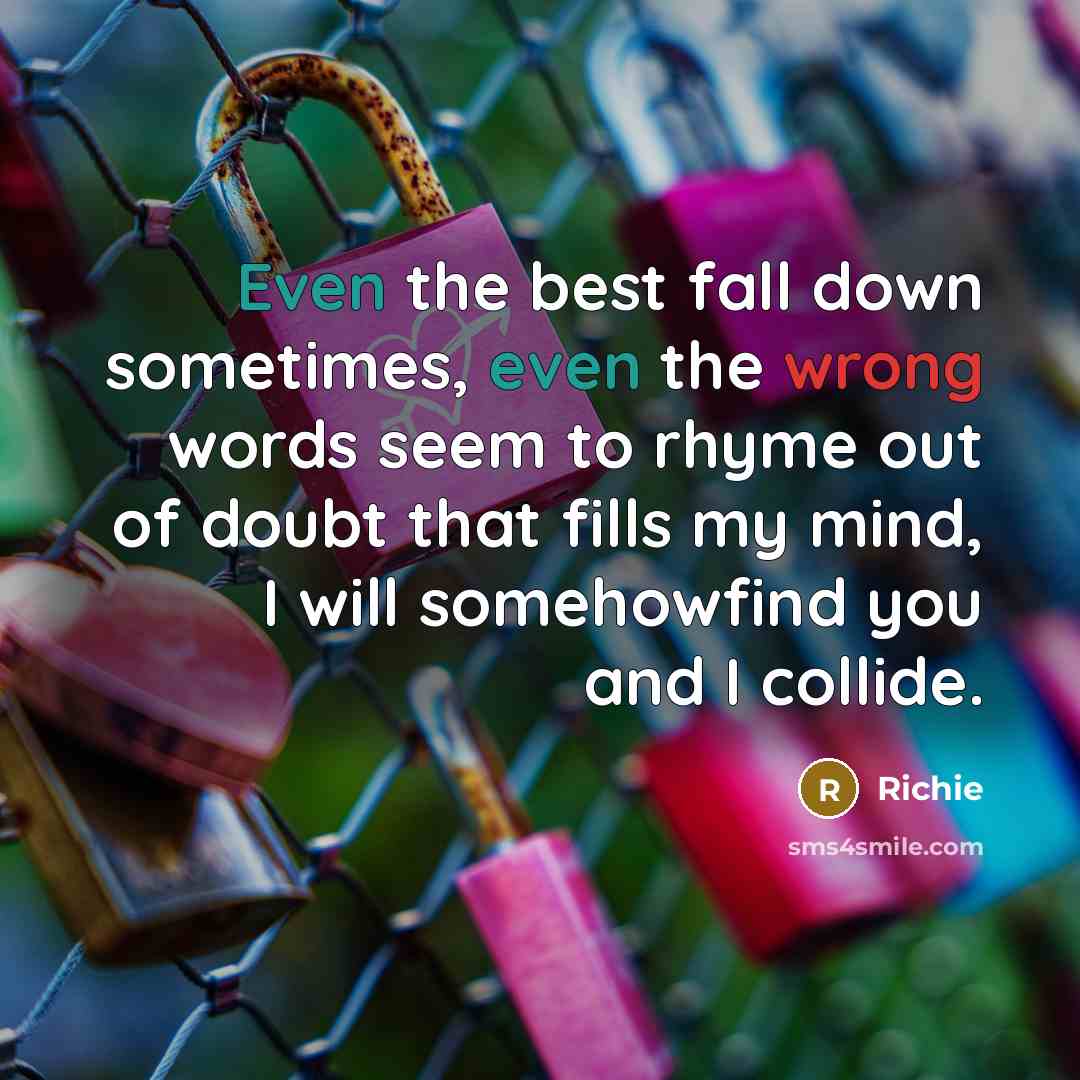 “Even the best fall down sometimes, even the wrong words seem to rhyme out of doubt that fills my mind, I will somehowfind you and I collide.” quote by Richie