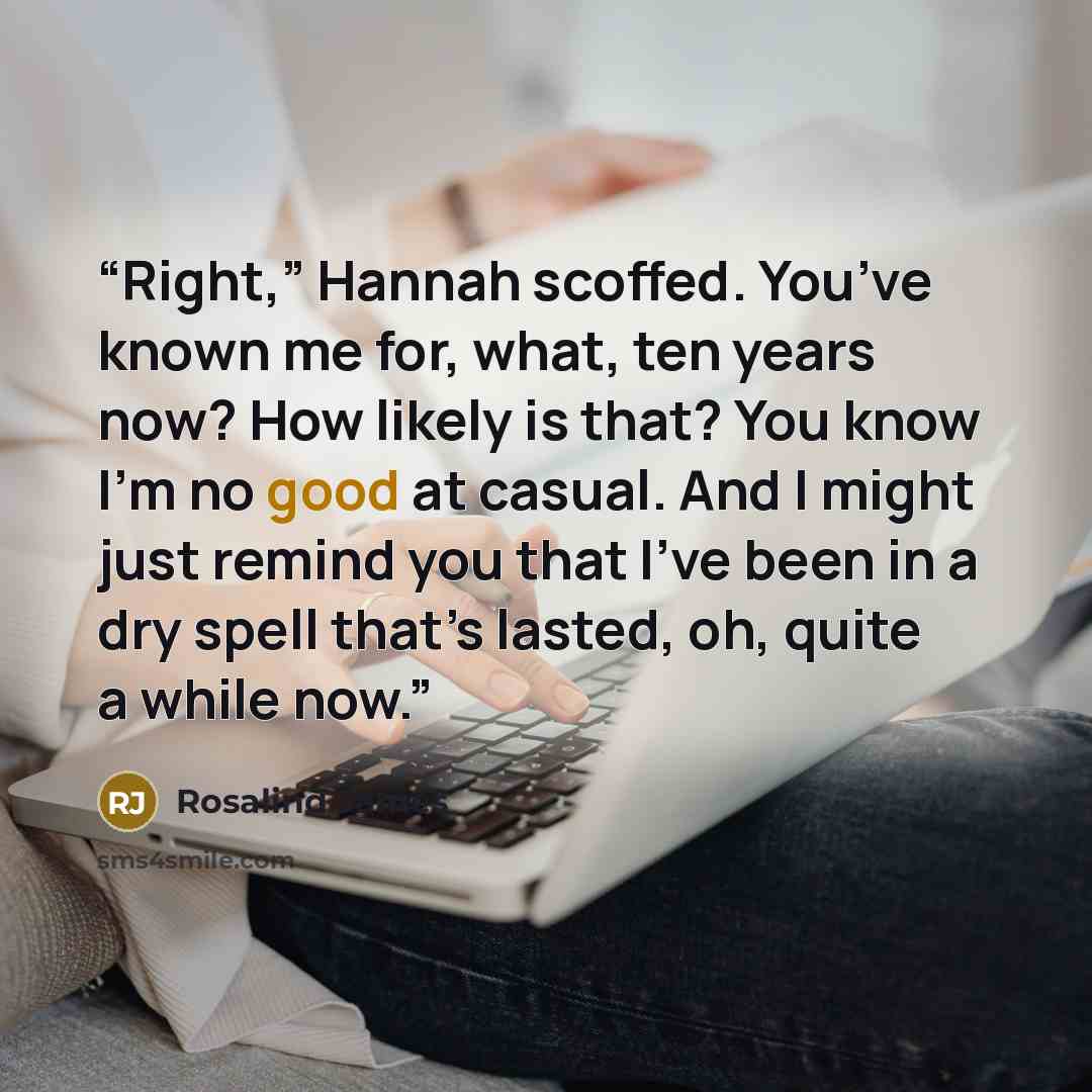 “Right,” Hannah scoffed. You’ve known me for, what, ten years now? How likely is that? You know I’m no good at casual. And I might just remind you that I’ve been in a dry spell that’s lasted, oh, quite a while now.” quote by Rosalind James