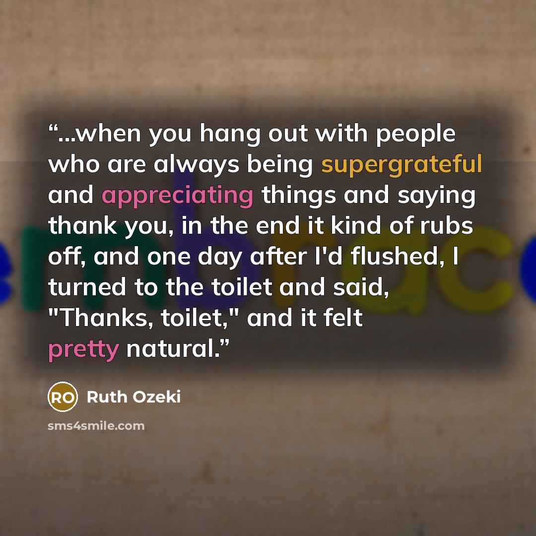 “...when you hang out with people who are always being supergrateful and appreciating things and saying thank you, in the end it kind of rubs off, and one day after I'd flushed, I turned to the toilet and said, "Thanks, toilet," and it felt pretty natural.” quote by Ruth Ozeki