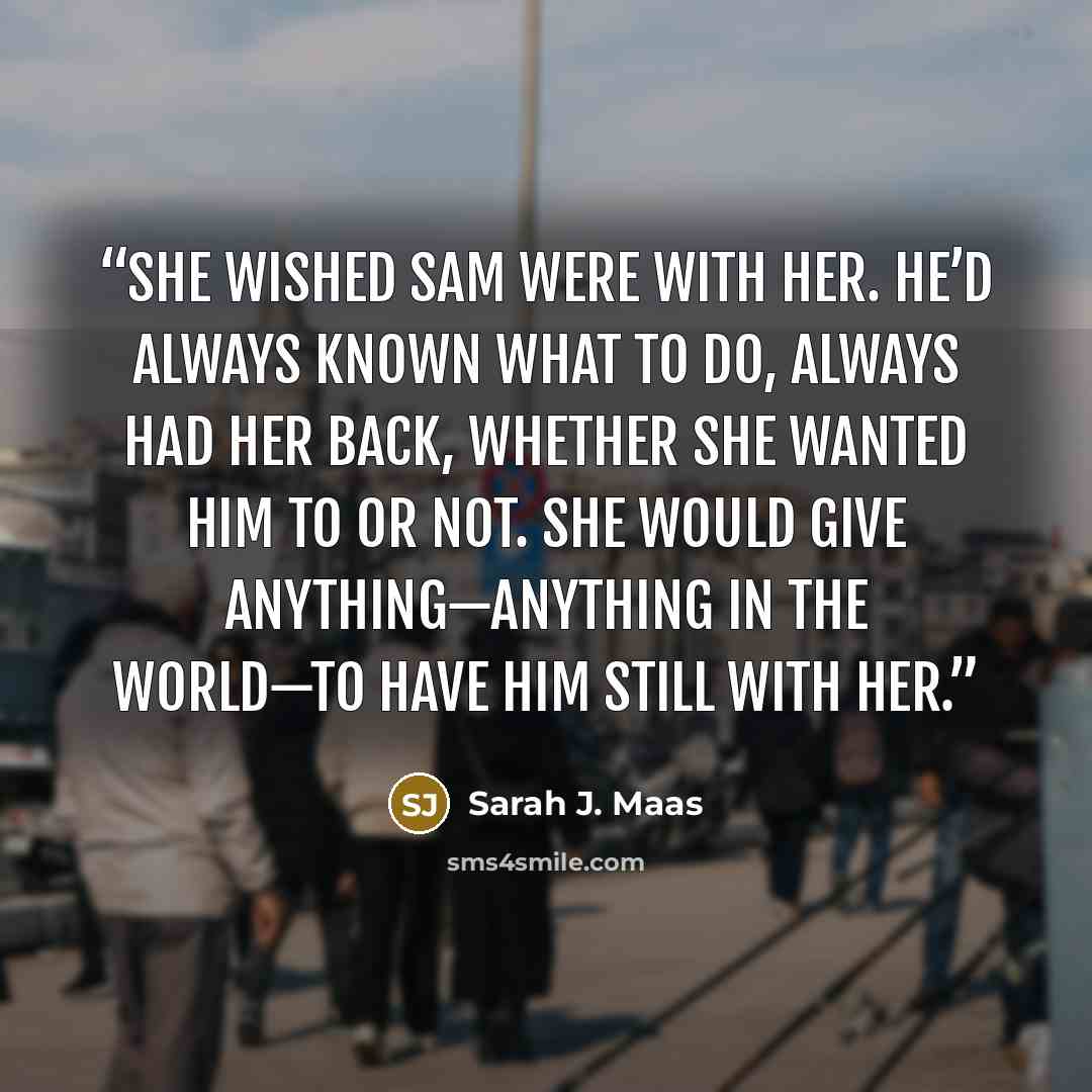 “She wished Sam were with her. He’d always known what to do, always had her back, whether she wanted him to or not. She would give anything—anything in the world—to have him still with her.” quote by Sarah J. Maas