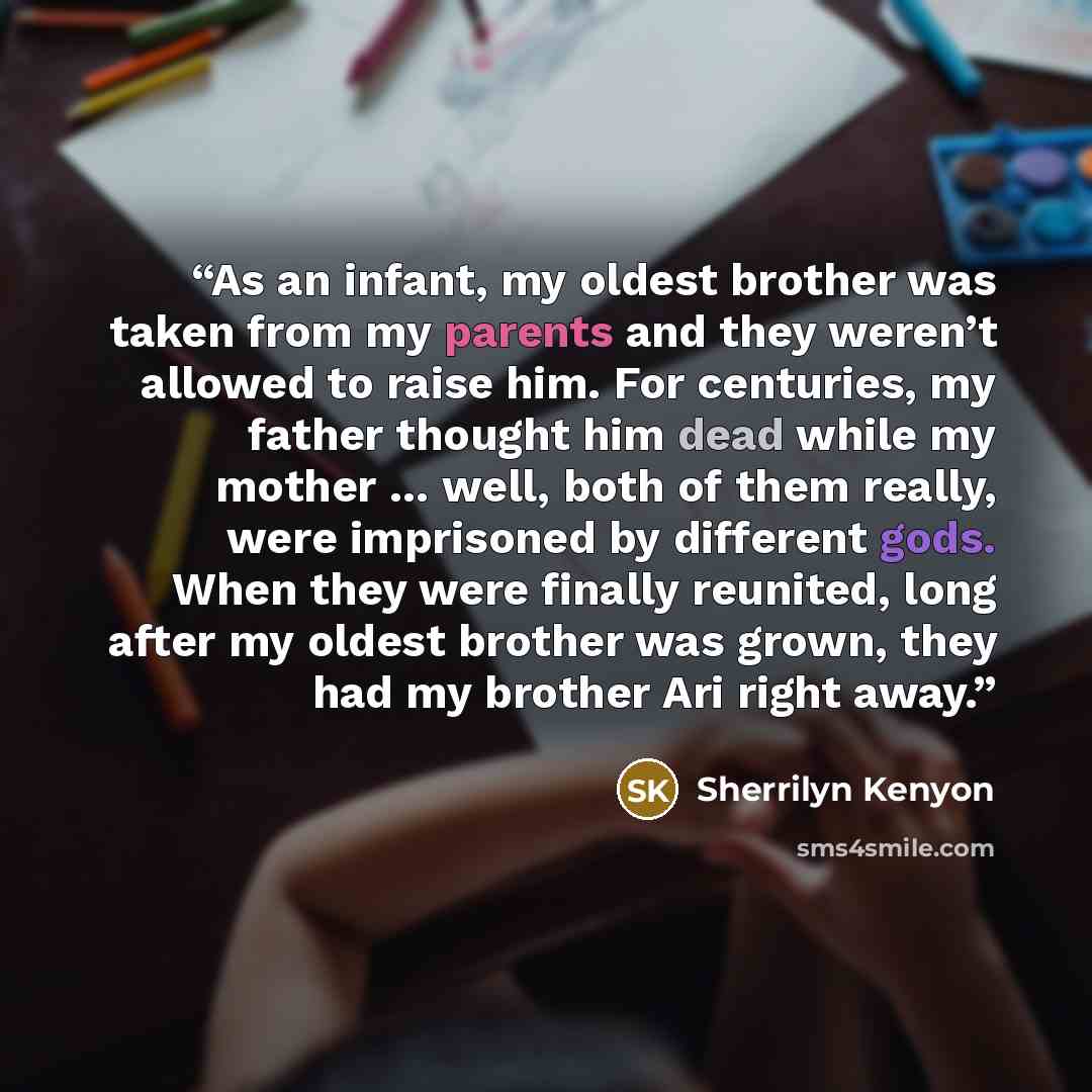 “As an infant, my oldest brother was taken from my parents and they weren’t allowed to raise him. For centuries, my father thought him dead while my mother … well, both of them really, were imprisoned by different gods. When they were finally reunited, long after my oldest brother was grown, they…” quote by Sherrilyn Kenyon