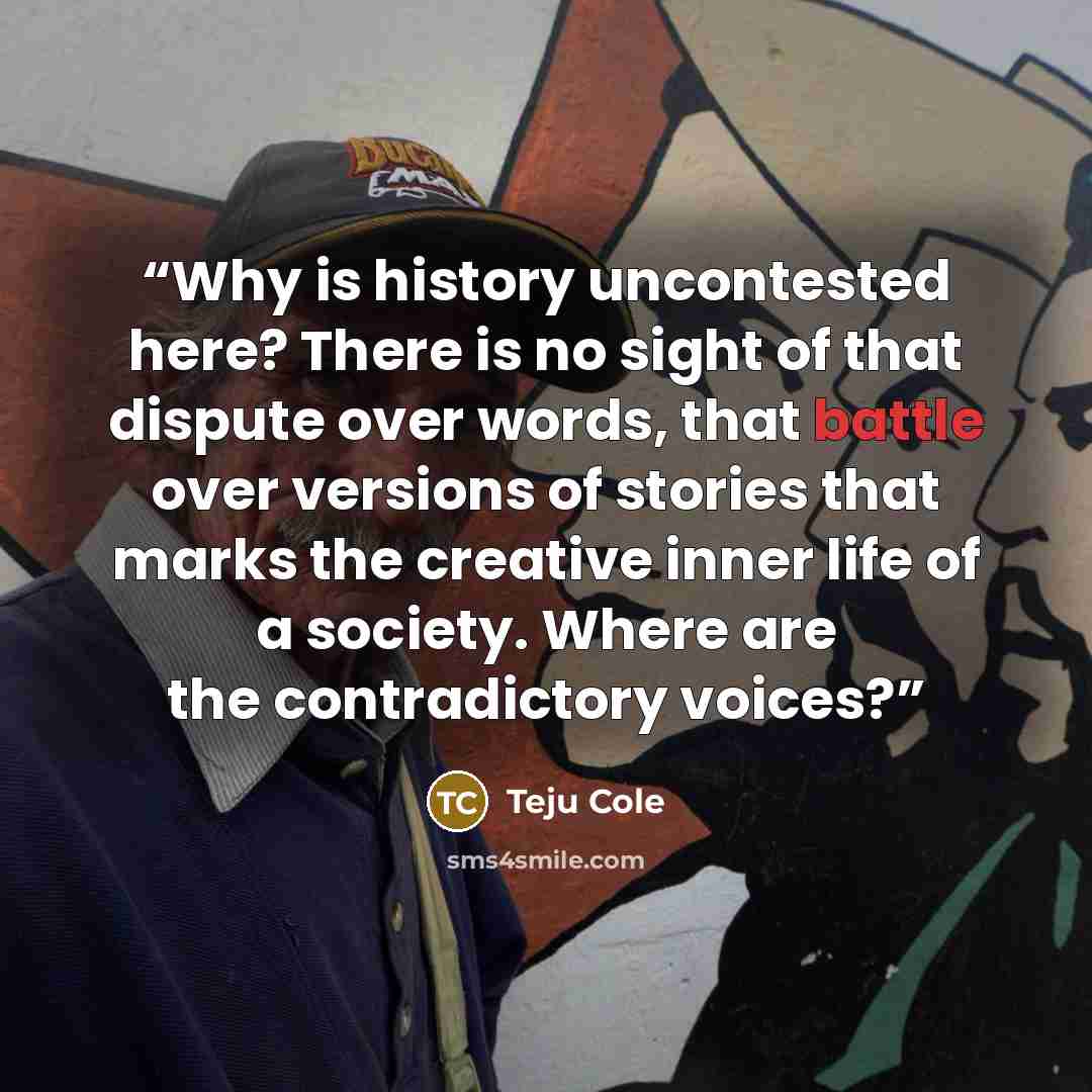 “Why is history uncontested here? There is no sight of that dispute over words, that battle over versions of stories that marks the creative inner life of a society. Where are the contradictory voices?” quote by Teju Cole