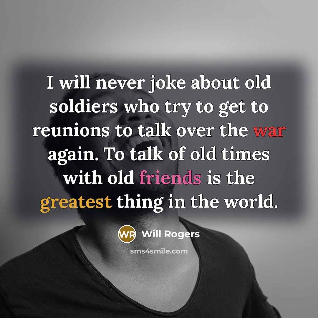“I will never joke about old soldiers who try to get to reunions to talk over the war again. To talk of old times with old friends is the greatest thing in the world.” quote by Will Rogers