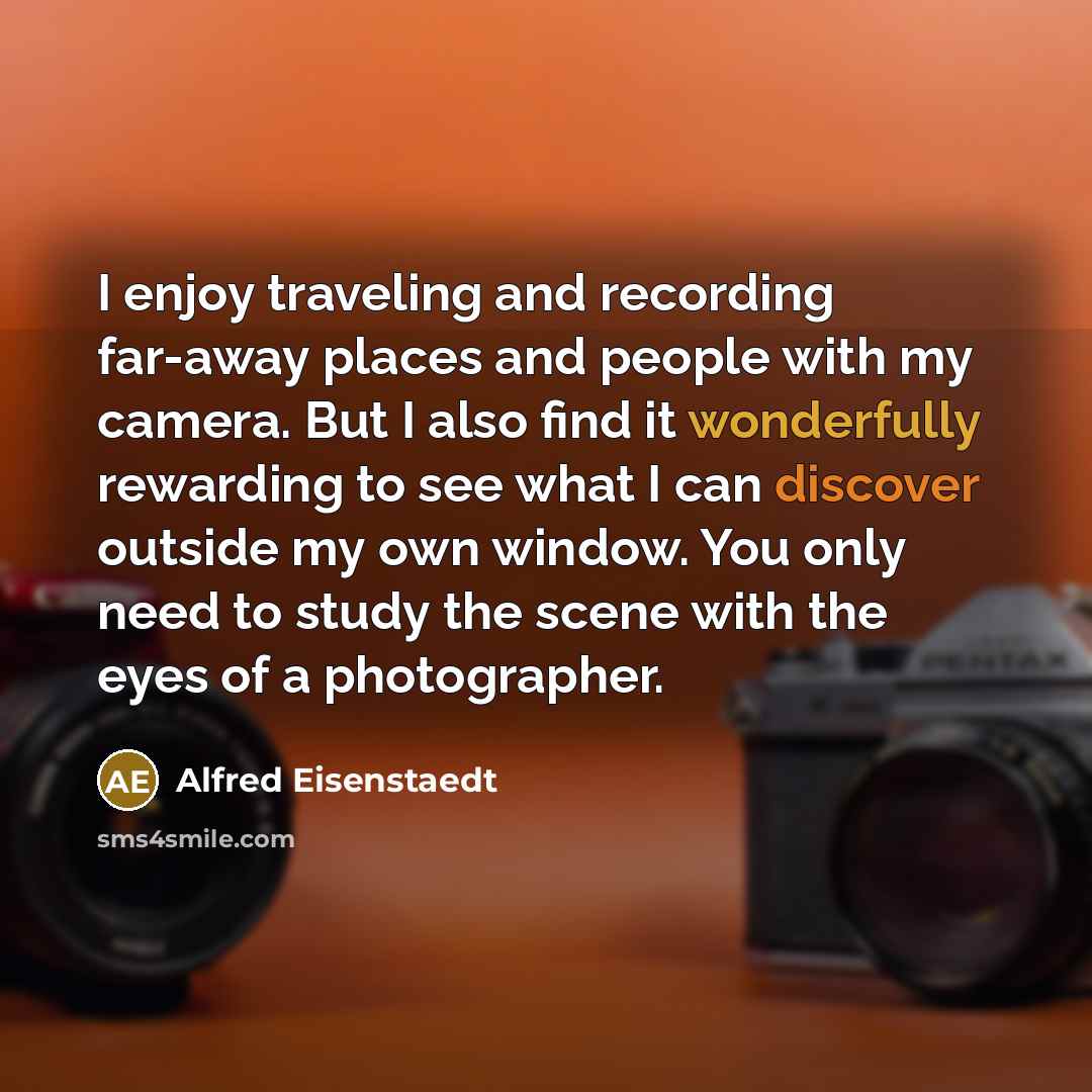 “I enjoy traveling and recording far-away places and people with my camera. But I also find it wonderfully rewarding to see what I can discover outside my own window. You only need to study the scene with the eyes of a photographer.” quote by Alfred Eisenstaedt