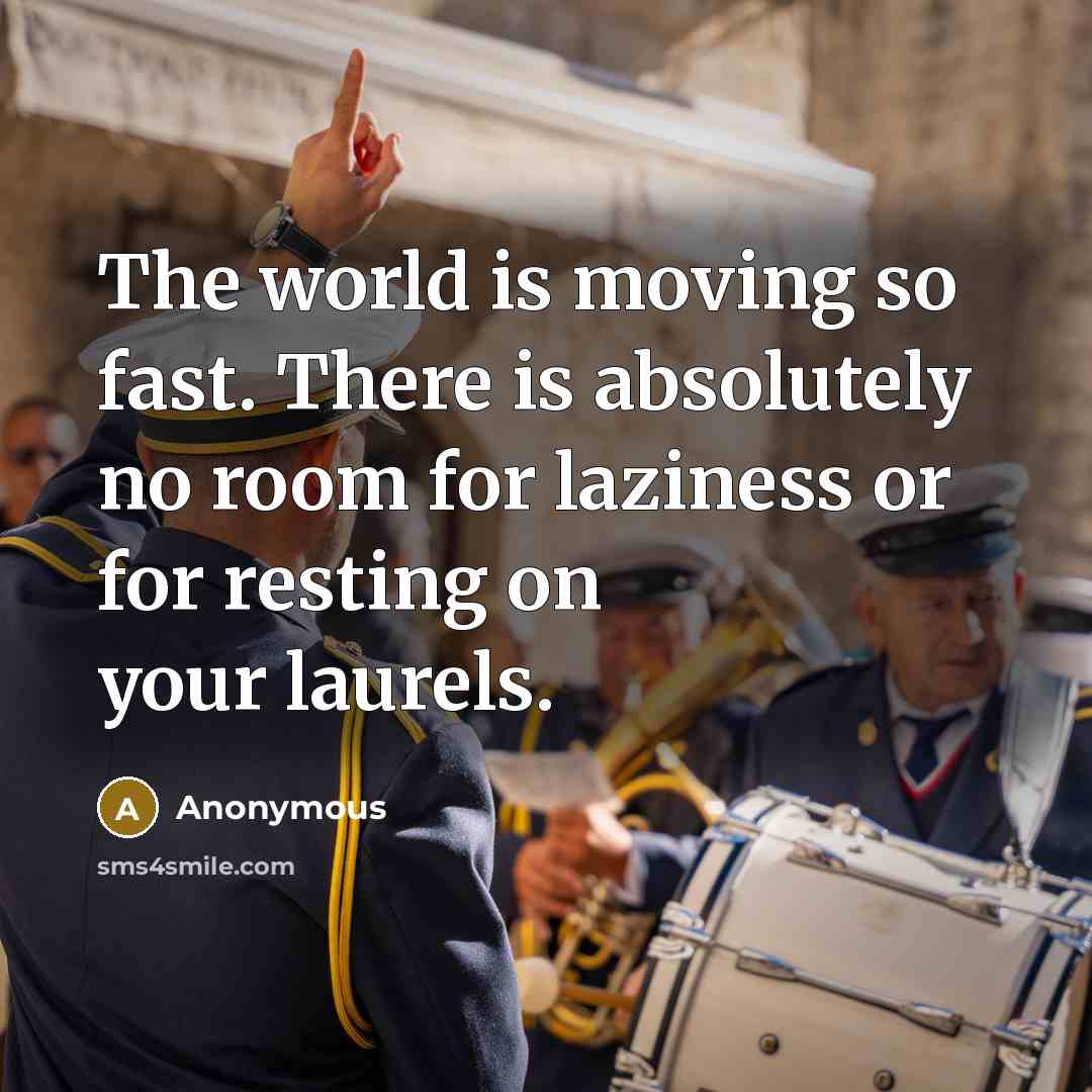 “The world is moving so fast. There is absolutely no room for laziness or for resting on your laurels.” quote by Anonymous