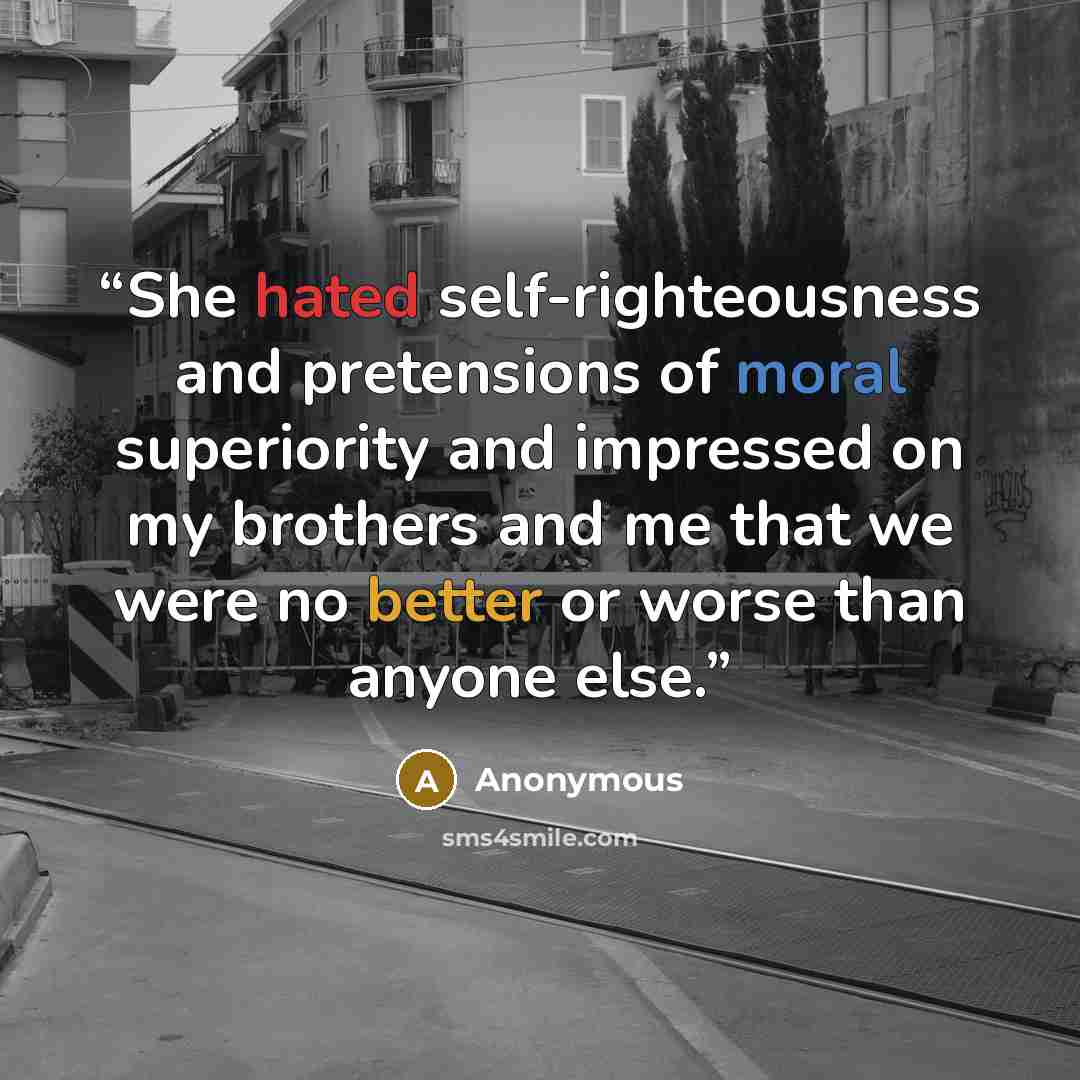 “She hated self-righteousness and pretensions of moral superiority and impressed on my brothers and me that we were no better or worse than anyone else.” quote by Anonymous