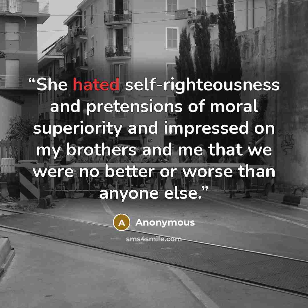 “She hated self-righteousness and pretensions of moral superiority and impressed on my brothers and me that we were no better or worse than anyone else.” quote by Anonymous