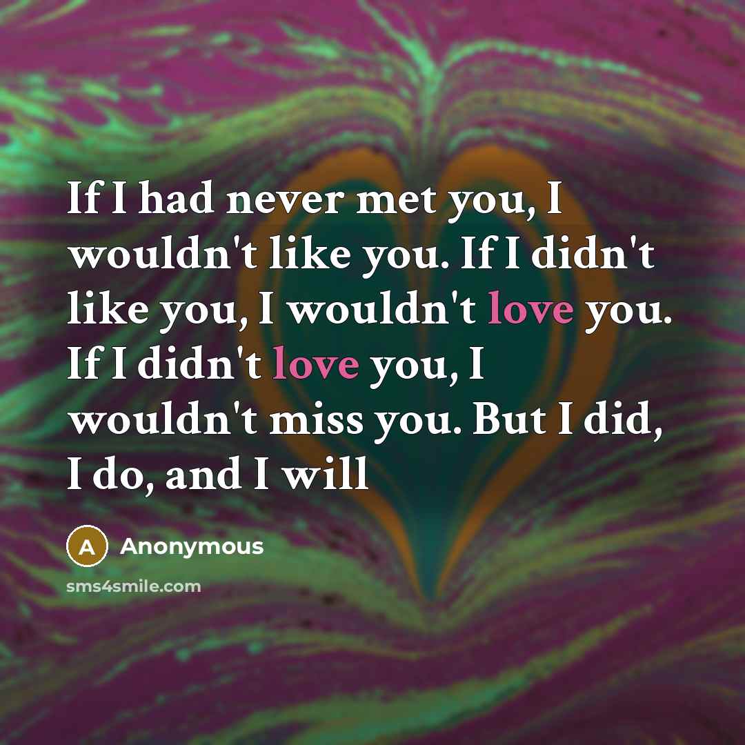 “If I had never met you, I wouldn't like you. If I didn't like you, I wouldn't love you. If I didn't love you, I wouldn't miss you. But I did, I do, and I will” quote by Anonymous