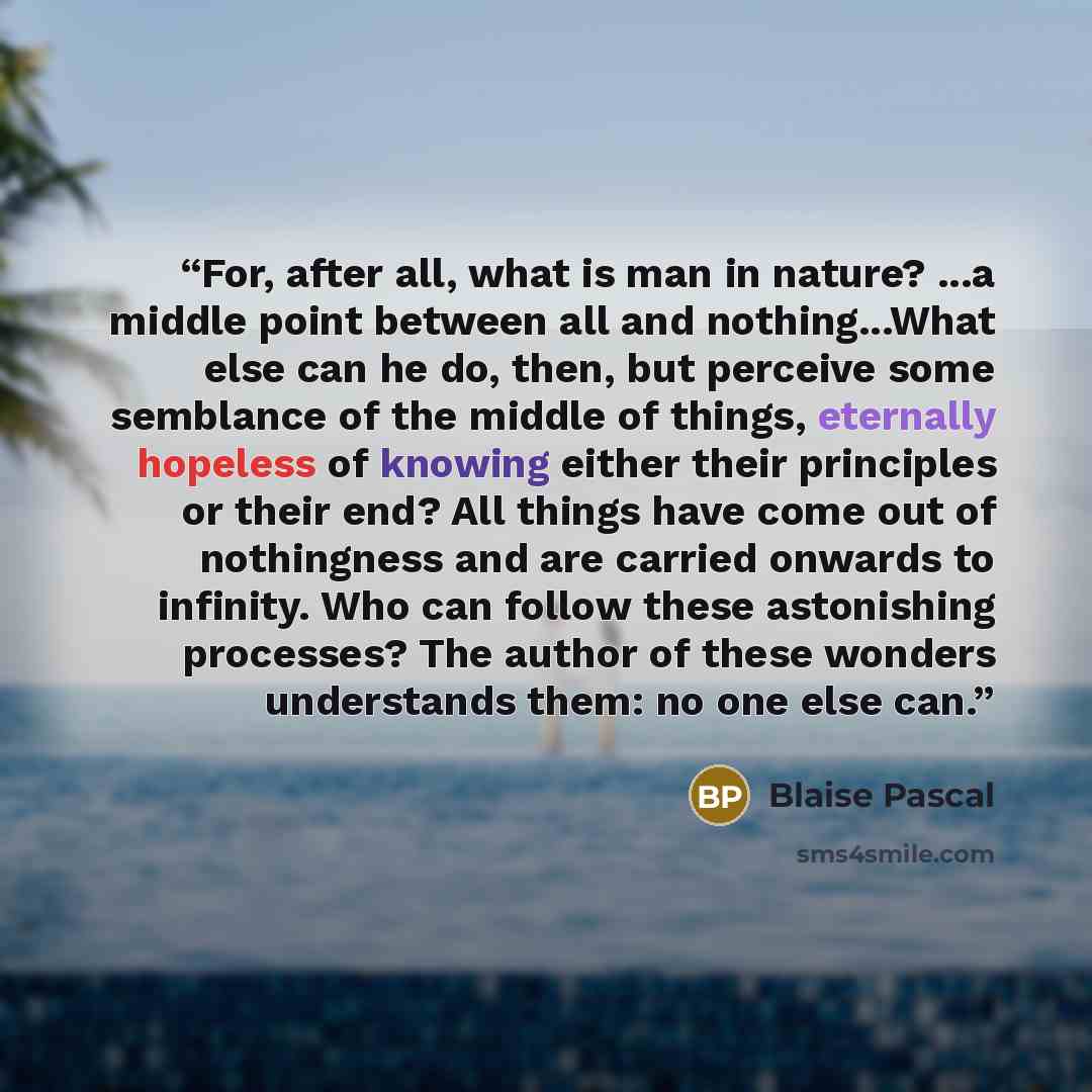 “For, after all, what is man in nature? ...a middle point between all and nothing...What else can he do, then, but perceive some semblance of the middle of things, eternally hopeless of knowing either their principles or their end? All things have come out of nothingness and are carried onwards to…” quote by Blaise Pascal