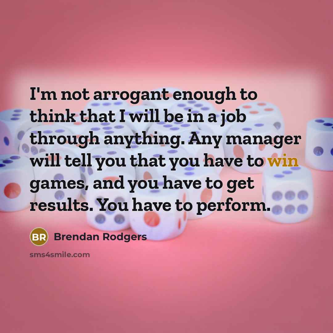 “I'm not arrogant enough to think that I will be in a job through anything. Any manager will tell you that you have to win games, and you have to get results. You have to perform.” quote by Brendan Rodgers