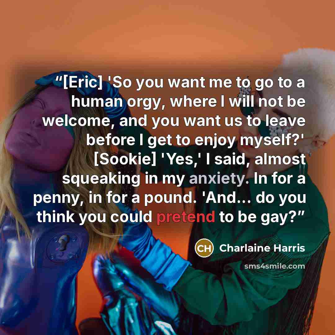 “[Eric] 'So you want me to go to a human orgy, where I will not be welcome, and you want us to leave before I get to enjoy myself?' [Sookie] 'Yes,' I said, almost squeaking in my anxiety. In for a penny, in for a pound. 'And... do you think you could pretend to be gay?” quote by Charlaine Harris