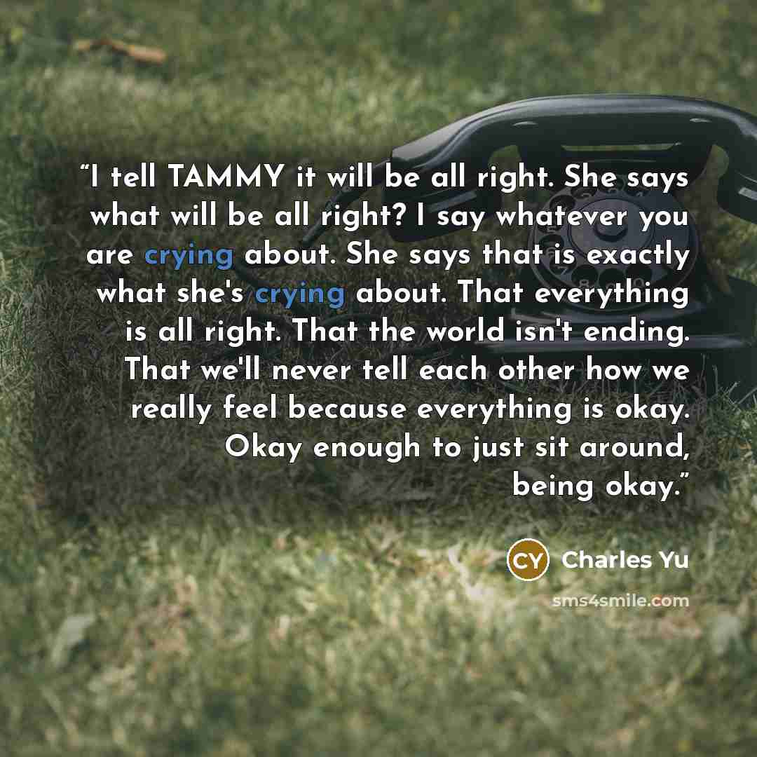 “I tell TAMMY it will be all right. She says what will be all right? I say whatever you are crying about. She says that is exactly what she's crying about. That everything is all right. That the world isn't ending. That we'll never tell each other how we really feel because everything is okay. Okay…” quote by Charles Yu