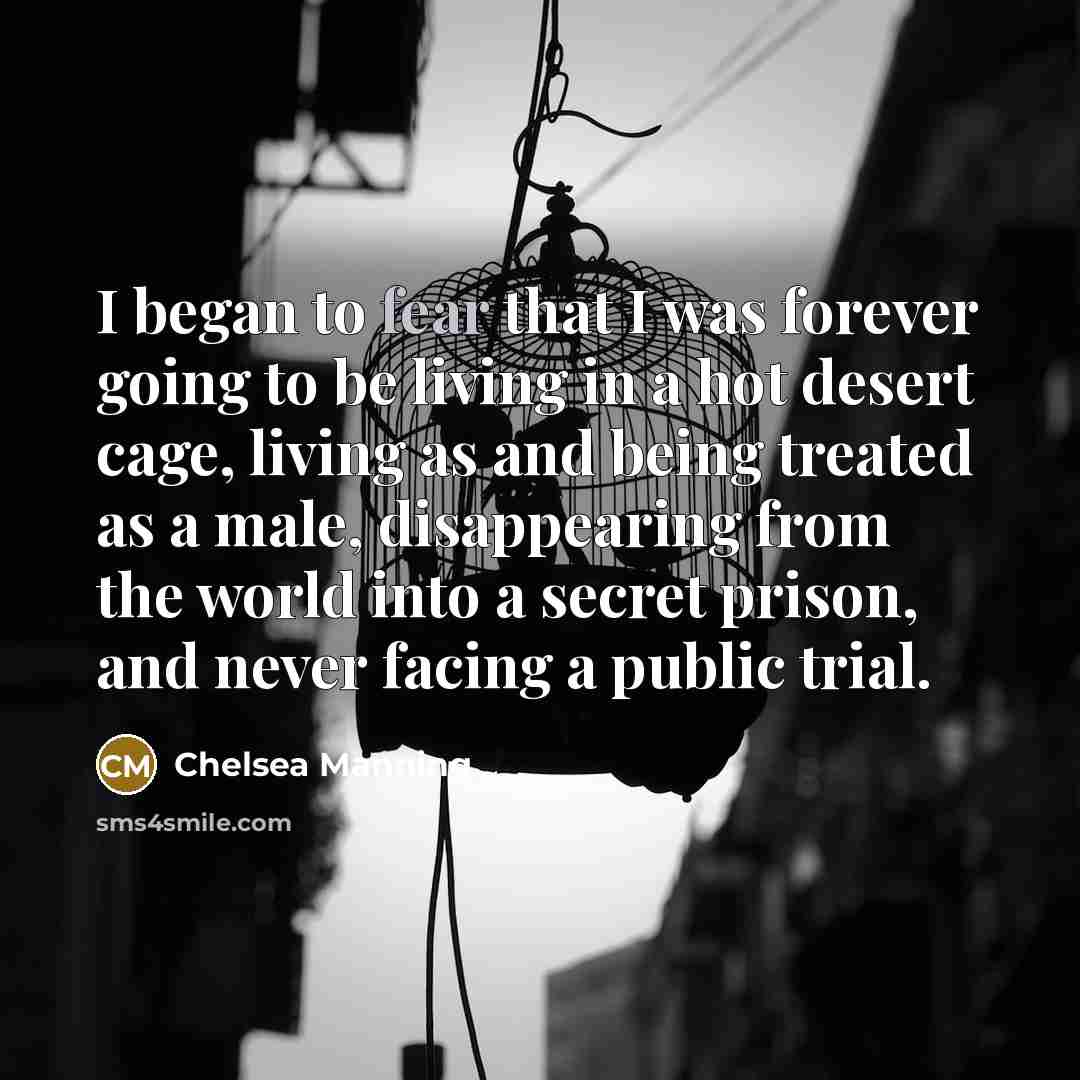 “I began to fear that I was forever going to be living in a hot desert cage, living as and being treated as a male, disappearing from the world into a secret prison, and never facing a public trial.” quote by Chelsea Manning