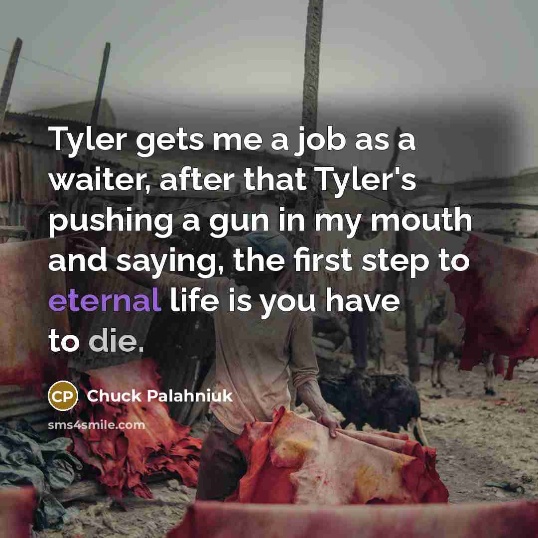 “Tyler gets me a job as a waiter, after that Tyler's pushing a gun in my mouth and saying, the first step to eternal life is you have to die.” quote by Chuck Palahniuk