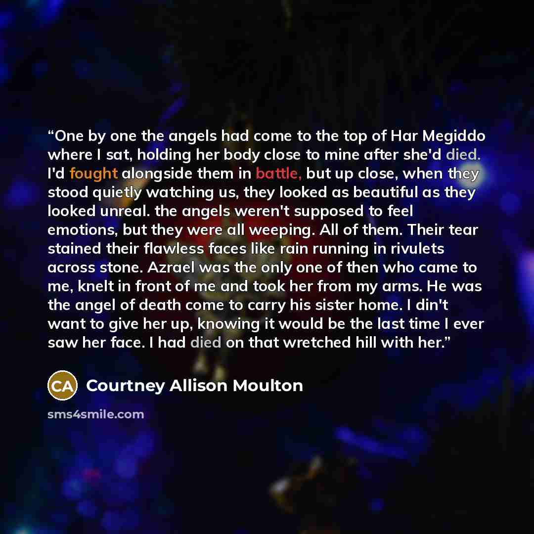 “One by one the angels had come to the top of Har Megiddo where I sat, holding her body close to mine after she'd died. I'd fought alongside them in battle, but up close, when they stood quietly watching us, they looked as beautiful as they looked unreal. the angels weren't supposed to feel…” quote by Courtney Allison Moulton