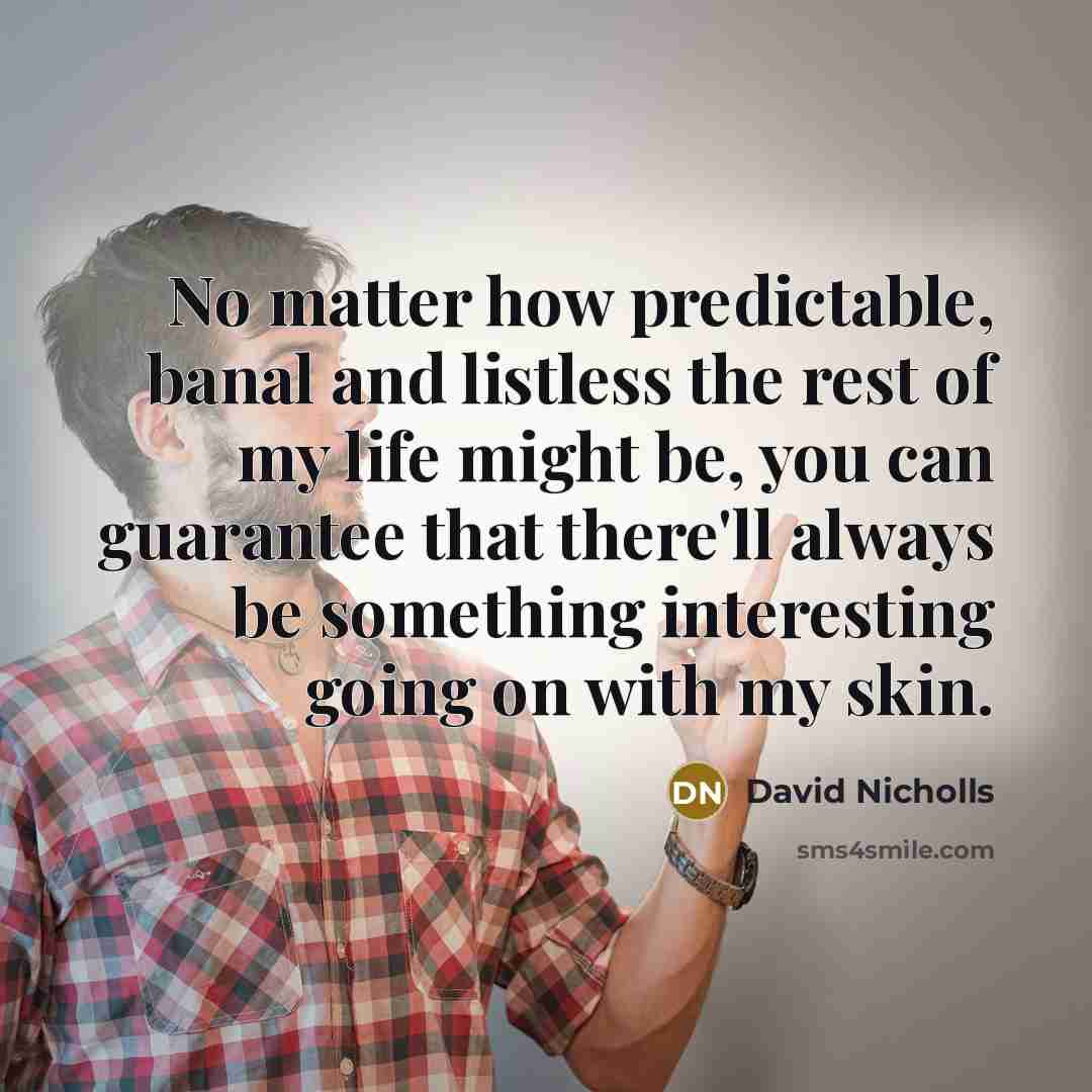 “No matter how predictable, banal and listless the rest of my life might be, you can guarantee that there'll always be something interesting going on with my skin.” quote by David Nicholls