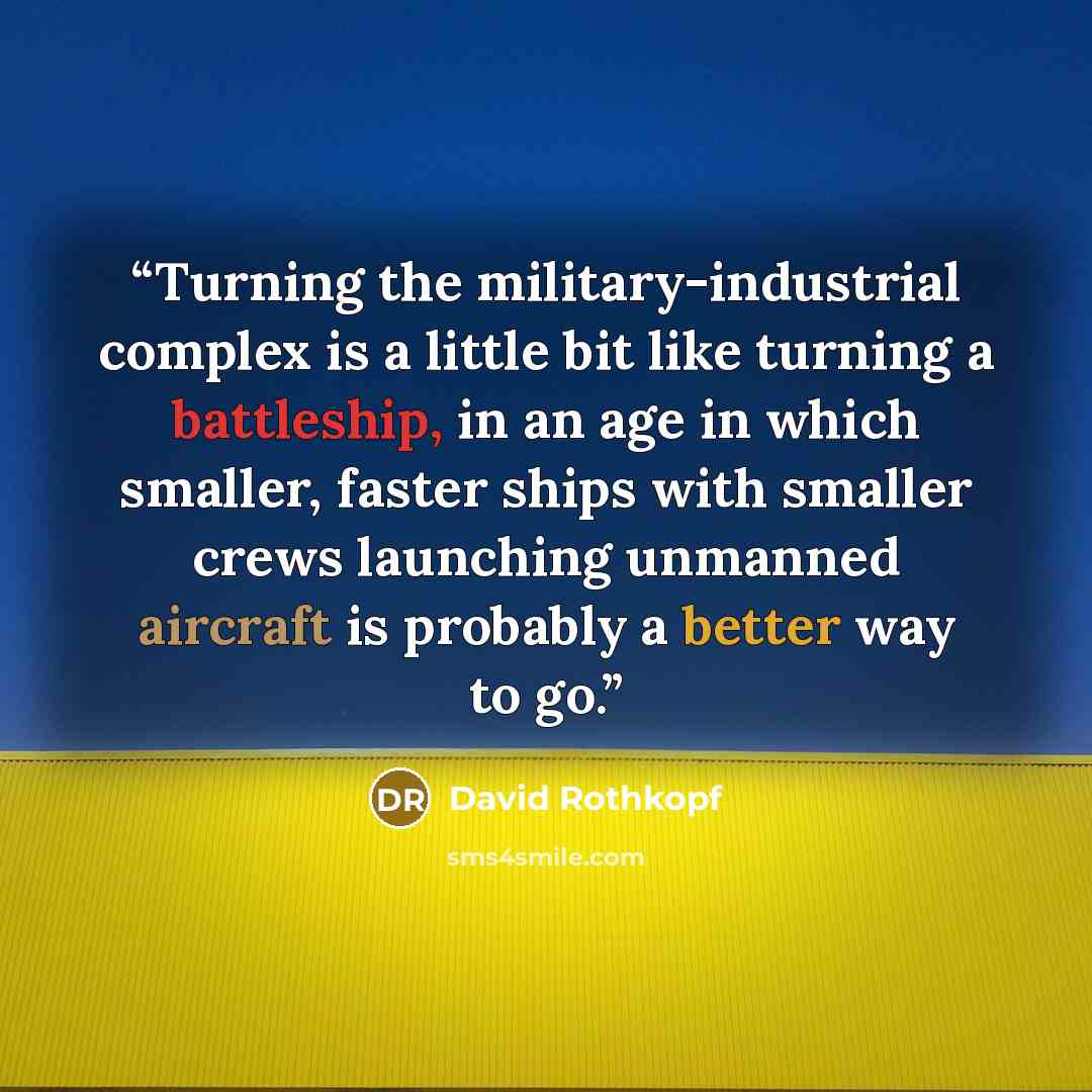 “Turning the military-industrial complex is a little bit like turning a battleship, in an age in which smaller, faster ships with smaller crews launching unmanned aircraft is probably a better way to go.” quote by David Rothkopf