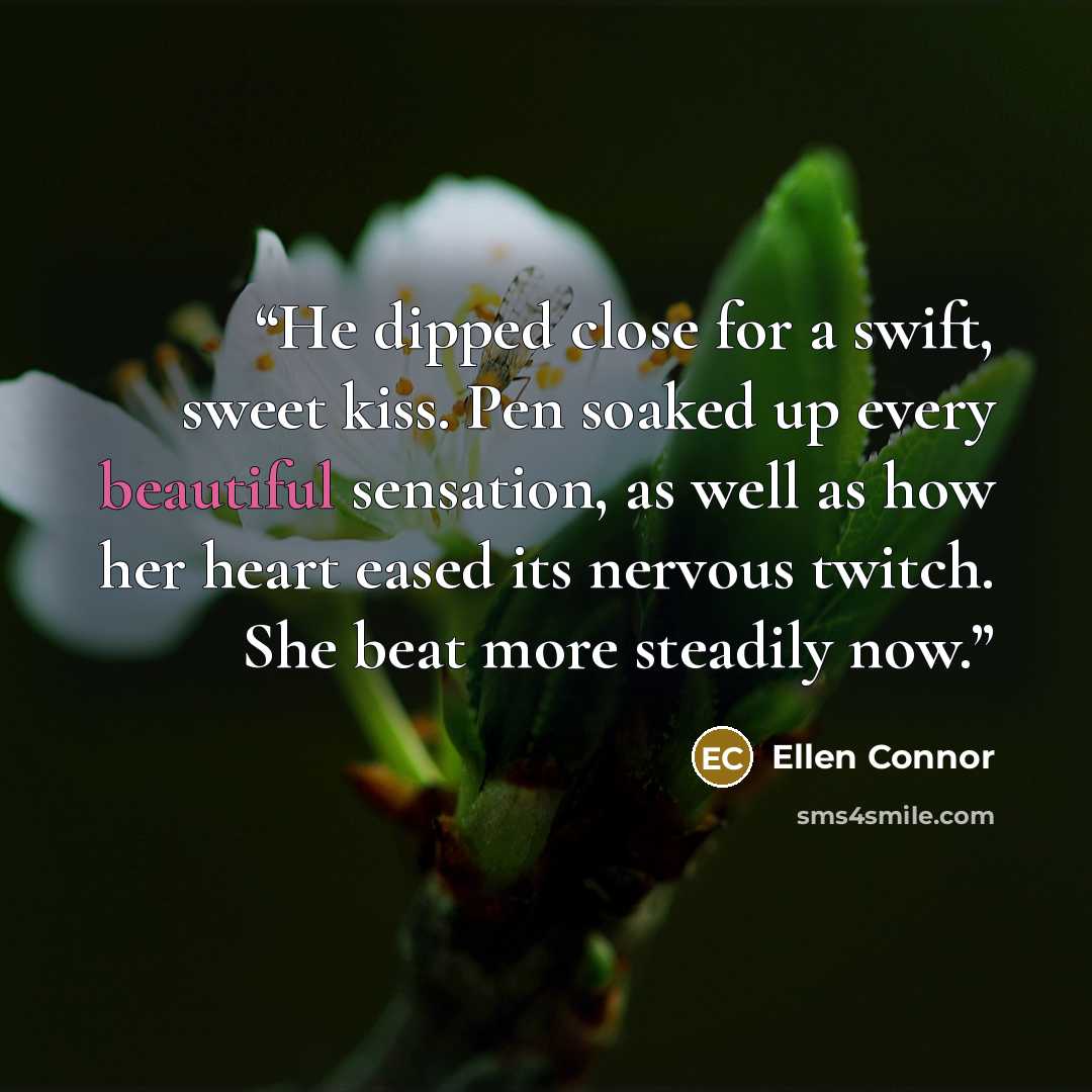 “He dipped close for a swift, sweet kiss. Pen soaked up every beautiful sensation, as well as how her heart eased its nervous twitch. She beat more steadily now.” quote by Ellen Connor